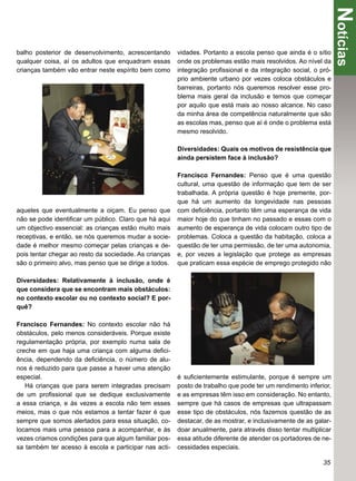 Notícias
balho posterior de desenvolvimento, acrescentando       vidades. Portanto a escola penso que ainda é o sítio
qualquer coisa, aí os adultos que enquadram essas       onde os problemas estão mais resolvidos. Ao nível da
crianças também vão entrar neste espírito bem como      integração proﬁssional e da integração social, o pró-
                                                        prio ambiente urbano por vezes coloca obstáculos e
                                                        barreiras, portanto nós queremos resolver esse pro-
                                                        blema mais geral da inclusão e temos que começar
                                                        por aquilo que está mais ao nosso alcance. No caso
                                                        da minha área de competência naturalmente que são
                                                        as escolas mas, penso que aí é onde o problema está
                                                        mesmo resolvido.

                                                        Diversidades: Quais os motivos de resistência que
                                                        ainda persistem face à inclusão?

                                                        Francisco Fernandes: Penso que é uma questão
                                                        cultural, uma questão de informação que tem de ser
                                                        trabalhada. A própria questão é hoje premente, por-
                                                        que há um aumento da longevidade nas pessoas
aqueles que eventualmente a oiçam. Eu penso que         com deﬁciência, portanto têm uma esperança de vida
não se pode identiﬁcar um público. Claro que há aqui    maior hoje do que tinham no passado e essas com o
um objectivo essencial: as crianças estão muito mais    aumento de esperança de vida colocam outro tipo de
receptivas, e então, se nós queremos mudar a socie-     problemas. Coloca a questão da habitação, coloca a
dade é melhor mesmo começar pelas crianças e de-        questão de ter uma permissão, de ter uma autonomia,
pois tentar chegar ao resto da sociedade. As crianças   e, por vezes a legislação que protege as empresas
são o primeiro alvo, mas penso que se dirige a todos.   que praticam essa espécie de emprego protegido não

Diversidades: Relativamente à inclusão, onde é
que considera que se encontram mais obstáculos:
no contexto escolar ou no contexto social? E por-
quê?

Francisco Fernandes: No contexto escolar não há
obstáculos, pelo menos consideráveis. Porque existe
regulamentação própria, por exemplo numa sala de
creche em que haja uma criança com alguma deﬁci-
ência, dependendo da deﬁciência, o número de alu-
nos é reduzido para que passe a haver uma atenção
especial.                                               é suﬁcientemente estimulante, porque é sempre um
   Há crianças que para serem integradas precisam       posto de trabalho que pode ter um rendimento inferior,
de um proﬁssional que se dedique exclusivamente         e as empresas têm isso em consideração. No entanto,
a essa criança, e às vezes a escola não tem esses       sempre que há casos de empresas que ultrapassam
meios, mas o que nós estamos a tentar fazer é que       esse tipo de obstáculos, nós fazemos questão de as
sempre que somos alertados para essa situação, co-      destacar, de as mostrar, e inclusivamente de as galar-
locamos mais uma pessoa para a acompanhar, e às         doar anualmente, para através disso tentar multiplicar
vezes criamos condições para que algum familiar pos-    essa atitude diferente de atender os portadores de ne-
sa também ter acesso à escola e participar nas acti-    cessidades especiais.

                                                                                                           35
 