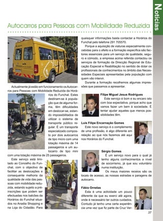 Notícias
Autocarros para Pessoas com Mobilidade Reduzida
                                                       quaisquer informações basta contactar a Horários do
                                                       Funchal pelo telefone 291 705570.
                                                          Porque a aquisição de viaturas especialmente con-
                                                       cebidas para o efeito e a formação especíﬁca são fac-
                                                       tores essenciais para um serviço de qualidade, segu-
                                                       ro e cómodo, a empresa acima referida contactou os
                                                       serviços de formação da Direcção Regional de Edu-
                                                       cação Especial e Reabilitação no sentido de dotar os
                                                       proﬁssionais de conhecimentos no âmbito das Neces-
                                                       sidades Especiais apresentadas pela população com
                                                       quem vão intervir.
                                                          Durante a formação recolhemos algumas impres-
   Actualmente já estão em funcionamento os Autocar-   sões que passamos a apresentar.
ros para Pessoas com Mobilidade Reduzida da Horá-
                              rios do Funchal. Estes                 Filipe Miguel Jesus Rodrigues
                              destinam-se à popula-                     Este serviço é bom e eu encaro isto
                              ção que de alguma for-                 com boa expectativa, porque acho que
                              ma, têm diﬁculdades                    vamos fazer um bem à sociedade. É
                              em deslocar-se, estan-                 tentar ajudar aqueles que menos pos-
                              do impossibilitados de                 sibilidades têm.
                              utilizar o sistema de
                              transporte público re-   Luís Filipe Encarnação Gomes
                              gular. É um transporte      Este novo serviço é o complemento
                              especializado compos-    de uma proﬁssão, é algo diferente em
                              to por dois autocarros   relação ao que nós fazemos até aqui
                              de tipo micro com uma    nos Horários do Funchal.
                              lotação máxima de 14
                              passageiros e um au-
                              tocarro de tipo mini                    Sérgio Gomes
com uma lotação máxima de 25 passageiros.                                É um serviço novo para o qual já
   Este serviço está limi-                                            tenho alguns conhecimentos a nível
tado ao Concelho do Fun-                                              de socorrismo, já que sou voluntário
chal, com o objectivo de                                              numa instituição.
facilitar as deslocações e                                               Os meus maiores receios são os
consequente melhoria da                                locais de acesso, as nossas estradas e paragens de
qualidade de vida das pes-                             autocarro.
soas com mobilidade redu-
zida, estando sujeito a pré-                           Fábio Ornelas
inscrições que podem ser                                  Esta é uma actividade um pouco
efectuadas nos balcões da                              diferente da que eu exerci até agora,
Horários do Funchal situa-                             onde é necessário ter outros cuidados.
dos no Anadia Shopping e                               Contudo já tenho uma certa experiên-
na Loja do Cidadão. Para                               cia uma vez que ﬁz parte da Cruz Ver-
                                                                                                         37
 