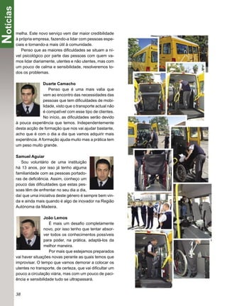 Notícias
       melha. Este novo serviço vem dar maior credibilidade
       à própria empresa, fazendo-a lidar com pessoas espe-
       ciais e tornando-a mais útil à comunidade.
          Penso que as maiores diﬁculdades se situam a ní-
       vel psicológico por parte das pessoas com quem va-
       mos lidar diariamente, utentes e não utentes, mas com
       um pouco de calma e sensibilidade, resolveremos to-
       dos os problemas.

                       Duarte Camacho
                           Penso que é uma mais valia que
                       vem ao encontro das necessidades das
                       pessoas que tem diﬁculdades de mobi-
                       lidade, visto que o transporte actual não
                       é compatível com esse tipo de clientes.
                       No início, as diﬁculdades serão devido
       à pouca experiência que temos. Independentemente
       desta acção de formação que nos vai ajudar bastante,
       acho que é com o dia a dia que vamos adquirir mais
       experiência. A formação ajuda muito mas a prática tem
       um peso muito grande.

       Samuel Aguiar
          Sou voluntário de uma instituição
       há 13 anos, por isso já tenho alguma
       familiaridade com as pessoas portado-
       ras de deﬁciência. Assim, conheço um
       pouco das diﬁculdades que estas pes-
       soas têm de enfrentar no seu dia a dia,
       daí que uma iniciativa deste género é sempre bem vin-
       da e ainda mais quando é algo de inovador na Região
       Autónoma da Madeira.

                       João Lemos
                          É mais um desaﬁo completamente
                       novo, por isso tenho que tentar absor-
                       ver todos os conhecimentos possíveis
                       para poder, na prática, adaptá-los da
                       melhor maneira.
                          Por mais que estejamos preparados
       vai haver situações novas perante as quais temos que
       improvisar. O tempo que vamos demorar a colocar os
       utentes no transporte, de certeza, que vai diﬁcultar um
       pouco a circulação viária, mas com um pouco de paci-
       ência e sensibilidade tudo se ultrapassará.


       38
 