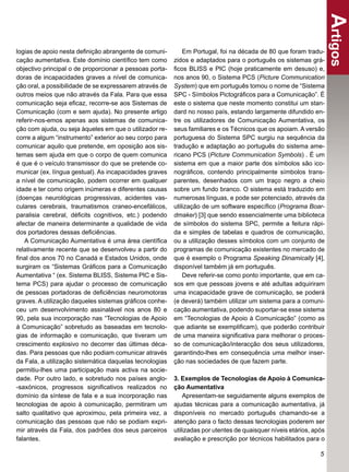 Artigos
logias de apoio nesta deﬁnição abrangente de comuni-         Em Portugal, foi na década de 80 que foram tradu-
cação aumentativa. Este domínio cientíﬁco tem como       zidos e adaptados para o português os sistemas grá-
objectivo principal o de proporcionar a pessoas porta-   ﬁcos BLISS e PIC (hoje praticamente em desuso) e,
doras de incapacidades graves a nível de comunica-       nos anos 90, o Sistema PCS (Picture Communication
ção oral, a possibilidade de se expressarem através de   System) que em português tomou o nome de “Sistema
outros meios que não através da Fala. Para que essa      SPC - Símbolos Pictográﬁcos para a Comunicação”. É
comunicação seja eﬁcaz, recorre-se aos Sistemas de       este o sistema que neste momento constitui um stan-
Comunicação (com e sem ajuda). No presente artigo        dard no nosso país, estando largamente difundido en-
referir-nos-emos apenas aos sistemas de comunica-        tre os utilizadores de Comunicação Aumentativa, os
ção com ajuda, ou seja àqueles em que o utilizador re-   seus familiares e os Técnicos que os apoiam. A versão
corre a algum “instrumento” exterior ao seu corpo para   portuguesa do Sistema SPC surgiu na sequência da
comunicar aquilo que pretende, em oposição aos sis-      tradução e adaptação ao português do sistema ame-
temas sem ajuda em que o corpo de quem comunica          ricano PCS (Picture Communication Symbols) . É um
é que é o veículo transmissor do que se pretende co-     sistema em que a maior parte dos símbolos são ico-
municar (ex. língua gestual). As incapacidades graves    nográﬁcos, contendo principalmente símbolos trans-
a nível de comunicação, podem ocorrer em qualquer        parentes, desenhados com um traço negro a cheio
idade e ter como origem inúmeras e diferentes causas     sobre um fundo branco. O sistema está traduzido em
(doenças neurológicas progressivas, acidentes vas-       numerosas línguas, e pode ser potenciado, através da
culares cerebrais, traumatismos craneo-encefálicos,      utilização de um software especíﬁco (Programa Boar-
paralisia cerebral, déﬁcits cognitivos, etc.) podendo    dmaker) [3] que sendo essencialmente uma biblioteca
afectar de maneira determinante a qualidade de vida      de símbolos do sistema SPC, permite a feitura rápi-
dos portadores dessas deﬁciências.                       da e simples de tabelas e quadros de comunicação,
   A Comunicação Aumentativa é uma área cientíﬁca        ou a utilização desses símbolos com um conjunto de
relativamente recente que se desenvolveu a partir do     programas de comunicação existentes no mercado de
ﬁnal dos anos 70 no Canadá e Estados Unidos, onde        que é exemplo o Programa Speaking Dinamically [4],
surgiram os “Sistemas Gráﬁcos para a Comunicação         disponível também já em português.
Aumentativa “ (ex. Sistema BLISS, Sistema PIC e Sis-         Deve referir-se como ponto importante, que em ca-
tema PCS) para ajudar o processo de comunicação          sos em que pessoas jovens e até adultas adquiriram
de pessoas portadoras de deﬁciências neuromotoras        uma incapacidade grave de comunicação, se poderá
graves. A utilização daqueles sistemas gráﬁcos conhe-    (e deverá) também utilizar um sistema para a comuni-
ceu um desenvolvimento assinalável nos anos 80 e         cação aumentativa, podendo suportar-se esse sistema
90, pela sua incorporação nas “Tecnologias de Apoio      em “Tecnologias de Apoio à Comunicação” (como as
à Comunicação” sobretudo as baseadas em tecnolo-         que adiante se exempliﬁcam), que poderão contribuir
gias de informação e comunicação, que tiveram um         de uma maneira signiﬁcativa para melhorar o proces-
crescimento explosivo no decorrer das últimas déca-      so de comunicação/interacção dos seus utilizadores,
das. Para pessoas que não podiam comunicar através       garantindo-lhes em consequência uma melhor inser-
da Fala, a utilização sistemática daquelas tecnologias   ção nas sociedades de que fazem parte.
permitiu-lhes uma participação mais activa na socie-
dade. Por outro lado, e sobretudo nos países anglo-      3. Exemplos de Tecnologias de Apoio à Comunica-
-saxónicos, progressos signiﬁcativos realizados no       ção Aumentativa
domínio da síntese de fala e a sua incorporação nas          Apresentam-se seguidamente alguns exemplos de
tecnologias de apoio à comunicação, permitiram um        ajudas técnicas para a comunicação aumentativa, já
salto qualitativo que aproximou, pela primeira vez, a    disponíveis no mercado português chamando-se a
comunicação das pessoas que não se podiam expri-         atenção para o facto dessas tecnologias poderem ser
mir através da Fala, dos padrões dos seus parceiros      utilizadas por utentes de quaisquer níveis etários, após
falantes.                                                avaliação e prescrição por técnicos habilitados para o

                                                                                                               5
 