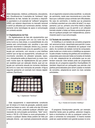 Artigos
      efeito (terapeutas, médicos, professores, educadores,    de um segmento corporal a área escolhida - ou através
      etc). Escolheram-se 3 exemplos de “hardware” (digi-      de varrimento, neste caso recorrendo-se a uma inter-
      talizadores de fala, teclado de conceitos e dispositi-   face que o utilizador possa controlar sem diﬁculdades.
      vo apontador) e um exemplo de “software” (programa       No caso do varrimento, à medida que se pressiona
      GRID), por estarem disponíveis no mercado nacional       a interface acendem-se uma série de leds(*) no equi-
      e serem já utilizados por numerosos utentes, nomea-      pamento ( por ex. primeiro uma linha inteira e depois
      damente como tecnologias de apoio à comunicação          posição a posição) o que irá permitir a um utilizador
      em contexto escolar.                                     treinado aceder a todas as frases previamente grava-
                                                               das em qualquer posição com independência, autono-
      3.1 Digitalizadores de Fala                              mizando assim a sua comunicação.
          Os digitalizadores de fala são equipamentos que
      permitem uma gravação com voz (ou outro tipo de          3.2 Teclado de conceitos Intellikeys
      sons) numa ou mais áreas, e a possibilidade de uma          O IntelliKeys é um teclado de conceitos programá-
      pessoa sem comunicação oral, escolher o que está         vel, sensível ao tacto, desenhado para permitir o aces-
      gravado recorrendo à selecção directa (e,g, pressio-     so ao computador por utilizadores de qualquer nível
      nando numa determinada zona do aparelho) ou à se-        etário. Ao contrário do teclado normal do computador,
      lecção por varrimento, com recurso a uma interface       pode mudar-se o modo como o IntelliKeys se apresen-
      exterior que se liga ao equipamento, actuada por um      ta pela simples mudança de grelhas pré-concebidas e
      movimento voluntário do utilizador (pressão, sopro,      preparadas para executar todas as funções do teclado
      etc.). Actualmente estão já disponíveis no nosso mer-    e do rato, adaptando-se às actividades que se pre-
      cado muitos tipos de digitalizadores [5] que podem       tendam executar. Este teclado pode ser programado
      ser acedidos quer por selecção directa, quer por se-     através de um programa especíﬁco OverlayMaker [7]
      lecção por varrimento através de inúmeras interfaces     (também disponível em português) que permite criar
      [6] como é o caso dos manípulos de pressão. A ﬁgura      grelhas personalizadas para serem usadas no teclado
      seguinte apresenta um exemplo dum desses digitali-       de conceitos, adaptando-se assim às mais variadas
      zadores (TechScan)                                       actividades.




                    Fig. 1: Digitalizador “TechScan”




         Este equipamento é essencialmente constituído                     Fig. 2: Teclado de Conceitos “Intellikeys”
      por 32 áreas e 6 níveis de gravação, podendo assim
      gravar-se frases ou sons em cada uma das 32 áreas
      e nos vários níveis, podendo qualquer utilizador que        O programa Overlaymaker permite, por exemplo,
      necessite de comunicação aumentativa, “falar” recor-     desenhar teclas para as grelhas, adicionar imagens,
      rendo a 192 (6 x 32) frases ou sons pré-gravados. O      texto e movimentos do rato ou quaisquer outras fun-
      acesso a qualquer destas áreas poderá ser feito por      ções e comandos do computador. O mesmo teclado
      selecção directa - por exemplo pressionando através      pode ser usado também com grande sucesso no ensi-

      6
 