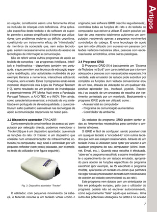 Artigos
no regular, constituindo assim uma ferramenta eﬁcaz         originado pelo software GRID descrito seguidamente),
na inclusão de crianças com deﬁciência. Uma aplica-         controlará todas as funções do rato e do teclado do
ção especíﬁca deste teclado e do software de supor-         computador que estiver a utilizar. É assim possível uti-
te, permite o acesso simpliﬁcado à Internet por utiliza-    lizar de uma maneira totalmente autónoma um com-
dores com problemas motores ou déﬁcits cognitivos,          putador, recorrendo apenas a pequenos movimentos
constituindo um instrumento eﬁcaz de “infoinclusão”         controlados da cabeça. É uma tecnologia de apoio
de membros da sociedade que, sem estas tecnolo-             que tem sido utilizado com sucesso em pessoas com
gias, seriam necessariamente excluídos do acesso às         lesões vertebro-medulares altas, pessoas com escle-
tecnologias de informação e comunicação.                    rose lateral amiotróﬁca, entre outras patologias.
    São de referir ainda outros programas de apoio ao
teclado de conceitos – os programas Intellipics, Intelli-   3.4 Programa GRID
talk e Intellimathics - disponíveis também em portu-           O Programa GRID [9] é basicamente um “Sistema
guês, e que permitem aos técnicos de educação espe-         de Teclados no Ecrã” com características que o tornam
cial e reabilitação, criar actividades multimédia de por    adequado a pessoas com necessidades especiais. Na
exemplo literacia e numeracia, interactivas utilizando      verdade, este emulador de teclado pode substituir por
imagens, sons e texto. Estes 3 programas estão neste        completo as funções dum teclado convencional e/ou
momento disponíveis nas Lojas da Portugal Telecom           de um rato, através da utilização de um qualquer dis-
[10], como resultado de um projecto de investigação         positivo apontador (ex., trackball, joystick, Tracker,
e desenvolvimento (PT Minha Voz) entre a Fundação           etc.) ou através de um processo de escolha por var-
Portugal Telecom, a ANDITEC e o INOV. Têm ainda,            rimento controlado por um manípulo. Basicamente o
como característica essencial, a inclusão de voz sinte-     programa GRID pode ser utilizado como :
tizada em português de elevada qualidade, o que cons-          - Acesso total ao computador
titui um salto qualitativo assinalável nas tecnologias de      - Programa de comunicação aumentativa
apoio à comunicação disponíveis no nosso país.                 - Controlador de ambiente

3.3 Dispositivo apontador TRACKER                              Os teclados do programa GRID podem conter to-
   Como exemplo de uma interface de acesso ao com-          das as ferramentas necessárias para controlar o am-
putador por selecção directa, podemos mencionar o           biente Windows.
Tracker [8] que é um dispositivo apontador, que emula          O GRID é fácil de conﬁgurar, sendo possível criar
as funções do rato. O Tracker, é um dispositivo que         um qualquer teclado e “encadeá-lo” com outros tecla-
consiste num emissor/receptor de infravermelhos co-         dos que com ele estejam relacionados. Através de um
locado no computador, cujo sinal é controlado por um        teclado inicial o utilizador pode optar por aceder a um
pequeno reﬂector (sem peso) colocado, por exemplo,          qualquer programa do seu computador (Word, Inter-
na testa do utilizador (ver ﬁgura seguinte).                net, Email, etc.,). Quando essa escolha é efectuada,
                                                            “abre-se” o programa escolhido e ocorre imediatamen-
                                                            te o aparecimento de um teclado emulado, apropria-
                                                            do para aceder às funções especíﬁcas do programa
                                                            escolhido (por exemplo, se fôr escolhido o programa
                                                            WORD, aparecerá um teclado no écran que permitirá
                                                            navegar nesse processador de texto sem necessidade
                                                            de aceder ao teclado convencional ou ao rato).
                                                               Este programa vem dotado com um sintetizador de
            Fig. 3: Dispositivo apontador “Tracker”         fala em português europeu, pelo que o utilizador do
                                                            programa poderá não só escrever autonomamente,
   O utilizador, com pequenos movimentos da cabe-           como seguidamente “falar” aquilo que escreveu. Uma
ça, e fazendo recurso a um teclado virtual (como o          outra das potenciais utilizações do GRID é no acesso

                                                                                                                  7
 