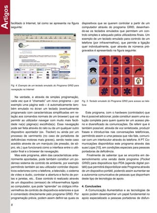 Artigos
      facilitado à Internet, tal como se apresenta na ﬁgura         dispositivos que se querem controlar a partir de um
      seguinte:                                                     computador através do programa GRID, desenhan-
                                                                    do-se os teclados emulados que permitam um con-
                                                                    trolo simples e adequado pelos utilizadores ﬁnais. Um
                                                                    exemplo de um teclado emulado para controlo de um
                                                                    telefone (por infravermelhos), que permite a ligação
                                                                    quer individualmente, quer através de números pré-
                                                                    gravados é apresentado na ﬁgura seguinte:




      Fig. 4: Exemplo de um teclado emulado do Programa GRID para
      navegação na Internet


          Na verdade, e através de simples programação,
      cada vez que é “chamado” um novo programa – por               Fig. 5: Teclado emulado do Programa GRID para acesso ao tele-
      exemplo uma página web – é automaticamente tam-               fone
      bém emulado no écran um teclado (eventualmente
      programado com características simpliﬁcadas em re-                Este programa, com o hardware (controlador) que
      lação aos comandos normais de um browser) que vai             lhe é possível adicionar, pode constituir assim uma so-
      permitir ao utilizador navegar com muito mais facili-         lução completa para quem queira ter um acesso ple-
      dade na(s) página(s) escolhida(s). Essa navegação             no e diversiﬁcado às comunicações. De referir que é
      pode ser feita através do rato ou de um qualquer outro        também possível, através de voz sintetizada, produzir
      dispositivo apontador (ex. Tracker) ou ainda por um           frases e introduzi-las nas conversações telefónicas,
      processo de varrimento (no caso de portadores de              permitindo assim a uma pessoa que não fale, comuni-
      deﬁciências motoras mais graves), sendo neste caso            car com um interlocutor através do telefone. A PT Co-
      acedido através de um manípulo (de pressão, de sô-            municações disponibiliza este programa através das
      pro, etc.) que funcionará como a interface entre o utili-     suas Lojas [10], em condições especiais para pessoas
      zador ﬁnal e o browser de navegação.                          portadoras de deﬁciência.
          Mas este programa, além das características ante-              Finalmente de salientar que se encontra em de-
      riormente apontadas, pode também constituir um po-            senvolvimento uma versão deste programa (Pocket
      deroso sistema de controlo de ambiente, por exemplo           GRID) para dispositivos tipo PDA (agenda digital por-
      permitindo também ao seu utilizador controlar disposi-        tátil) que permitirá disponibilizar este Programa através
      tivos exteriores como o telefone, a televisão, o sistema      de um dispositivo portátil, podendo assim aumentar-se
      de vídeo e áudio, controlar a abertura e fecho de por-        a autonomia comunicativa de pessoas que disponham
      tas e janelas, etc.. Esse controlo é realizado através        deste tipo de tecnologia de apoio.
      de um dispositivo (emissor) de infravermelhos ligado
      ao computador, que pode “aprender” os códigos infra-          4. Conclusões
      vermelhos de controlo de dispositivos exteriores e que           A Comunicação Aumentativa e as tecnologias de
      é comandado directamente pelo programa GRID. Por              apoio podem desempenhar um papel fundamental no
      programação prévia, podem assim deﬁnir-se quais os            apoio especializado a pessoas portadoras de disfun-

      8
 