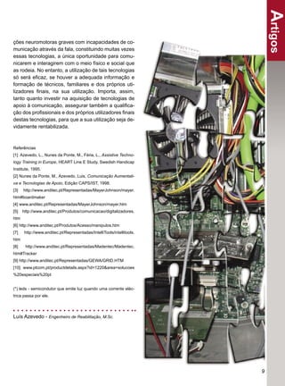 Artigos
ções neuromotoras graves com incapacidades de co-
municação através da fala, constituindo muitas vezes
essas tecnologias, a única oportunidade para comu-
nicarem e interagirem com o meio físico e social que
as rodeia. No entanto, a utilização de tais tecnologias
só será eﬁcaz, se houver a adequada informação e
formação de técnicos, familiares e dos próprios uti-
lizadores ﬁnais, na sua utilização. Importa, assim,
tanto quanto investir na aquisição de tecnologias de
apoio à comunicação, assegurar também a qualiﬁca-
ção dos proﬁssionais e dos próprios utilizadores ﬁnais
destas tecnologias, para que a sua utilização seja de-
vidamente rentabilizada.



Referências
[1] Azevedo, L., Nunes da Ponte, M., Féria, L., Assistive Techno-
logy Training in Europe, HEART Line E Study, Swedish Handicap
Institute, 1995.
[2] Nunes da Ponte, M., Azevedo, Luis, Comunicação Aumentati-
va e Tecnologias de Apoio, Edição CAPS/IST, 1998.
[3]   http://www.anditec.pt/Representadas/MayerJohnson/mayer.
htm#boardmaker
[4] www.anditec.pt/Representadas/MayerJohnson/mayer.htm
[5]   http://www.anditec.pt/Produtos/comunicacao/digitalizadores.
htm
[6] http://www.anditec.pt/Produtos/Acesso/manipulos.htm
[7]   http://www.anditec.pt/Representadas/IntelliTools/intellitools.
htm
[8]    http://www.anditec.pt/Representadas/Madentec/Madentec.
htm#Tracker
[9] http://www.anditec.pt/Representadas/GEWA/GRID.HTM
[10] www.ptcom.pt/productdetails.aspx?id=1220&area=solucoes
%20especiais%20pt


(*) leds - semicondutor que emite luz quando uma corrente eléc-
trica passa por ele.




Luís Azevedo - Engenheiro de Reabilitação, M.Sc.




                                                                       9
 