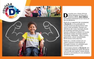 D
e acordo com o Censo 2010 do
Instituto Brasileiro de Geografia e
Estatística (IBGE), 45,6 milhões
de brasileiros declararam ter ao menos um
tipo de deficiência.
Diante de um segmento tão considerável,
a Revista D+ é uma publicação de
inclusão social que aborda temas muito
caros a toda sociedade. Pessoas com
deficiência são nossa inspiração através
de excelentes exemplos que estão
fazendo a diferença no Brasil e no mundo.
Abordamos saúde, tecnologia assistiva,
locomoção, reabilitação, lazer e turismo,
gastronomia, cultura, acessibilidade,
dentre tantos outros assuntos.
Neste ano, a revista contará com um
caderno exclusivo e permanente de
Educação Inclusiva: um verdadeiro guia
para educadores de todo o país.
A diversidade presente na Revista D+ tem
o objetivo de disseminar ações afirmativas
e de inclusão que inspirem nossos leitores,
parceiros e anunciantes em uma verdadeira
corrente do bem.
revista
DIVERSIDADE E DIFER
E
N
Ç
A
 