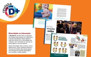 revista
DIVERSIDADE E DIFER
E
N
Ç
A
Diversidade na informação
A Revista D+ aborda todos os assuntos
de interesse das pessoas com deficiência
e demais interessados. Nosso objetivo é
tratar dos temas com a naturalidade que
merecem, sem romantizar ou vitimizar os
personagens e as suas histórias.
Saúde, tecnologia, lazer e turismo, carros,
gastronomia, cultura, políticas públicas e
mercado de trabalho são apenas alguns
dos exemplos de grandes reportagens
que compõem nossas edições.
 
