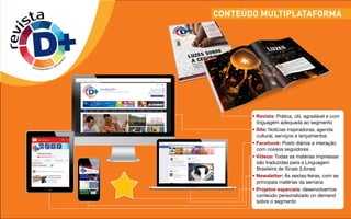 CONTEÚDO MULTIPLATAFORMArevista
DIVERSIDADE E DIFER
E
N
Ç
A
revi
sta
DIVERSIDADE E DIFER
E
N
Ç
A
• Revista: Prática, útil, agradável e com
linguagem adequada ao segmento
• Site: Notícias inspiradoras, agenda
cultural, serviços e lançamentos
• Facebook: Posts diários e interação
com nossos seguidores
• Vídeos: Todas as matérias impressas
são traduzidas para a Linguagem
Brasileira de Sinais (Libras)
• Newsletter: Às sextas-feiras, com as
principais matérias da semana
• Projetos especiais: desenvolvemos
conteúdo personalizado on demand
sobre o segmento
 