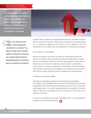 10 Desarrollo Organizacional
"Pero si son ellos los que
hablan, ¿cómo hago para
venderles mi producto?" La
clave es dejar que el cliente
hable lo suficiente comopara
que usted pueda presentar
apropiadamente una solución
para su problema osituación.
Satisfacción y servicio al cliente
Ventas y administración de ventas
Es sorprendente ver cuántos
vendedores creen que hablary
vender son la misma cosa.
Observo esto en todo tipo de
ventas, ya se de empresa a
empresa, de empresa al
consumidor o entiendas.
conducta incluye: exagerar las capacidades del producto, esconder la verdad o
brindar información incorrecta. Casi todas las personas han comprado alguna
vez un producto de alguien que les mintió, y como resultado de ello, los
compradores se han vuelto más ymás escépticos en sus decisiones de compra.
6. No entender susnecesidades
Esta es una extensión de las dos primeras que mencionamos más arriba.
Cuando un vendedor habla demasiado yescucha demasiado poco, no puede
tener una comprensión cabal de la situación del comprador. Durante años he
interactuado con cientos de vendedores, como formador o como cliente, y
puedo afirmar sin vacilar que solamente un 25%de ellos se toman el tiempo
para entender la situación, las necesidades ylos problemas de sus clientes.Y
éste 25%es sin lugar a dudas el grupo de vendedores que más éxito tiene.
7.Rechazo a la respuesta negativa
Casi todos los vendedores conocen la importancia de ser persistentes.
Sin embargo, hay una delgada línea que separa la persistencia de la presión
inaceptable. Si bien usted no debe rendirse ante el primer "no", es crítico para
usted aceptar que no va a ganar nada presionando al comprador. En muchos
casos, la razón por la cual alguien dice "no" es porque no ven el valor en sus
productos oservicios.
La venta es una profesión honorable. Sobresalga frente a sus competidores
evitando estos sietecomportamientos.
 