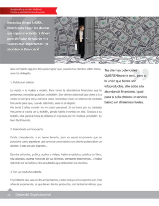 2.Posiciónate comoexperto
Existe competencia, y es bueno tenerla, pero es aquel empresario que se
posicionacomoexpertoel queterminaconvirtiendoauncliente potencial enun
cliente. Y esto es fácil lograrlo…
Escribe artículos, publica audios o vídeos, habla en público, publica un libro,
haz alianzas, cuenta historias de tus clientes, comparte testimonios… y habla
SOLO de los beneficios ylos resultados que obtendrán tus clientes.
3.Ten un productoestrella
El problema que veocon los empresarios, yesto incluye alos expertos con más
años de experiencia, es que tienen tantos productos, con tantas temáticas, que
12 Desarrollo Organizacional
Tus clientes potenciales
QUIERENinvertir en ti, pero si
lo único que tienes son
infoproductos, dile adiós a la
abundancia financiera. Igual
pasa si solo ofreces unservicio
básico sin diferentes niveles.
Satisfacción y servicio al cliente
Ventas y administración de ventas
Necesitas dinero AHORA.
Dinero para pagar las deudas
que siguencreciendo. Y dinero
para disfrutar de uno de mis
valores más importantes: ¡la
abundancia financiera!
Aquí comparto algunos tips para lograr que, cuando tus clientes estén listos,
seas tú elelegido.
1. Publicaun boletín
Lo repito y lo vuelvo a repetir. Para tener la abundancia financiera que te
pertenece, necesitas publicar un boletín. Ese cliente potencial que viene a ti a
veces no compra en la primera visita. Necesitas crear un sistema de contacto
frecuente para que, cuando esté listo, seas tú el elegido.
Me tomó 2 años invertir en mi coach personal. Si no fuera por su contacto
frecuente a través de su boletín, jamás habría invertido en ella. Gracias a su
boletín, ella genera miles de dólares en ingresos por mí. Publica un boletín. Es
bien fácilhacerlo.
 
