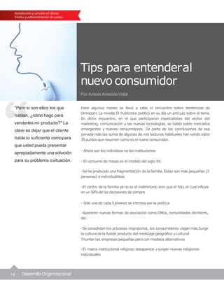 14 Desarrollo Organizacional
Tips para entenderal
nuevo consumidor
Por Antoni AmenósVidal
"Pero si son ellos los que
hablan, ¿cómo hago para
venderles mi producto?" La
clave es dejar que el cliente
hable lo suficiente comopara
que usted pueda presentar
apropiadamente una solución
para su problema osituación.
Satisfacción y servicio al cliente
Ventas y administración de ventas
Hace algunos meses se llevó a cabo el encuentro sobre tendencias de
Omnicom. La revista El Publicista publicó en su día un artículo sobre el tema.
En dicho encuentro, en el que participaron especialistas del sector del
marketing, comunicación y las nuevas tecnologías, se habló sobre mercados
emergentes y nuevos consumidores. De parte de las conclusiones de esa
jornada más las suma de algunas de mis lecturas habituales han salido estos
35puntos que resumen como es el nuevo consumidor.
- Ahora son los individuos no las instituciones
- El consumo de masas es el modelo del siglo XX
-Se ha producido una fragmentación de la familia. Éstas son más pequeñas (3
personas) eindividualistas
-El centro de la familia ya no es el matrimonio sino que el hijo, el cual influye
en un 50%de las decisiones de compra
- Solo uno de cada 5jóvenes se interesa por la política
-Aparecen nuevas formas de asociación como ONGs, comunidades deinterés,
etc.
-Se consolidan los procesos migratorios, los consumidores viajan más.Surge
la cultura de la fusión producto del mestizaje geográfico ycultural
Triunfan las empresas pequeñas pero con modelos alternativos
-El marco institucional religioso desaparece ysurgen nuevas religiones
individuales
 