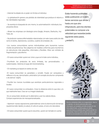 15
Satisfacción y servicio al cliente
Ventas y administración de ventas
Muchos vendedores fallan en el seguimiento. Aquí va
un ejemplo. Un cliente potencial pide cierta
información y el vendedor promete enviarla en una
fecha determinada. La fecha pasa y el cliente
potencial llama al vendedor para hacerle acordar su
compromiso. Como la venta no está concluida, luces
de alarma se encienden en la mente del comprador.
Estás haciendo publicidad,
estás publicando un boletín,
tienes servicios que vender y
hasta uno que otro
infoproducto, pero los clientes
potenciales no compran a la
velocidad que necesitas(estás
siguiendo estos pasos,
¿verdad?).
- Internet ha dotado de un poder sin límites al individuo
- La globalización genera una pérdida de indentidad que produce el retorno a
las identidadesregionales
- Se acentúa la búsqueda de uno mismo, la autorrealización individual ylos
proyectos éticos
- Atraen las empresas con ideología como Google, Amazon, Starbucks, You
Tube, etc
- Se producen nuevas enfermedades relacionadas con este nuevo estilo de vida
como el estrés, depresiones, suicidios, cuadros de ansiedad, etc.
-Los nuevos consumidores somos individualistas pero buscamos nuevos
niveles de pertenencia. Nos alejamos de modelos uniformes para inscribirnos
en estructuras más pequeñas, informales y flexibles. Ellas son símbolo de
fragmentación ypluralismo
- El nuevo consumidor quiere ser único yque se le trate como individuo.
-Triunfarán los productos de serie limitada, los personalizados y
customizados. Veremos el auge del micromarketing.
- El marketing se basará en estilos de vida
-El nuevo consumidor es paradójico y versátil. Puede ser compulsivo y
reflexivo a la vez, derrochador yahorrativo (el concepto de ahorrar comprando
o de donnut`slight)
-Triunfan las marcas mundiales que acentúan particularismos regionales o
locales
-El nuevo consumidor es embustero. Crece la distancia entre lo que dice y lo
que realmente hace. Cree ser su imagen idealizada
-Es un consumidor atraído por lo alternativo ypor los valores éticos.
Compra experiencias de marcapersonalizadas.
- Aparecen nuevas aspiraciones postmodernas como la disminución de tiempo
(queremos todo rápido),la salud, el culto al cuerpo, el ocio yla naturaleza
- El nuevo consumidor quiere que le escuchen, quiere ser tomado en cuenta
 