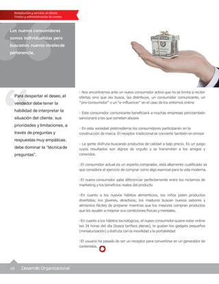 16 Desarrollo Organizacional
Para despertar el deseo, el
vendedor debe tener la
habilidad de interpretar la
situación del cliente, sus
prioridades y limitaciones, a
través de preguntas y
respuestas muy empáticas;
debe dominar la “técnicade
preguntas”.
Satisfacción y servicio al cliente
Ventas y administración de ventas
Los nuevos consumidores
somos individualistas pero
buscamos nuevos nivelesde
pertenencia.
- Nos encontramos ante un nuevo consumidor activo que no se limita a recibir
ofertas sino que las busca, las distribuye, un consumidor comunicante, un
"'pro-consumidor" o un "e-influencer" en el caso de los entornos online
- Este consumidor comunicante beneficiará a muchas empresas perotambién
sancionará a las que cometan abusos
- En esta sociedad postmoderna los consumidores participarán en la
construcción de marca. El receptor tradicional se convierte también en emisor
- La gente disfruta buscando productos de calidad a bajo precio. Es un juego
cuyos resultados son dignos de orgullo y se transmiten a los amigos y
conocidos.
-El consumidor actual es un experto comprador, está altamente cualificado ya
que considera el ejercicio de comprar como algo esencial para la vida moderna.
-El nuevo consumidor sabe diferenciar perfectamente entre los reclamos de
marketing ylos beneficios reales del producto
-En cuanto a los nuevos hábitos alimenticios, los niños piden productos
divertidos; los jóvenes, atractivos; los maduros buscan nuevos sabores y
alimentos fáciles de preparar mientras que los mayores compran productos
que les ayuden a mejorar sus condiciones físicas ymentales.
-En cuanto a los hábitos tecnológicos, el nuevo consumidor quiere estar online
las 24 horas del día (busca tarifazs planas), le gustan los gadgets pequeños
(miniaturización) ydisfruta con la movilidad yla portabilidad
-El usuario ha pasado de ser un receptor para convertirse en un generador de
contenidos.
 