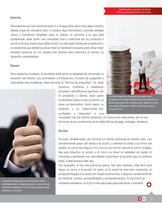 Satisfacción y servicio al cliente
Ventas y administración de ventas
3
Cualquier combinación de los factores: estilos,
personalidades y comportamientos, le permitiráal
vendedor establecer el A.I.D.A más adecuado para
abordarlo y venderle.
El conocimiento del mercado y la experiencia
profesional me llevan a determinar que si existe una
técnica que garantice el éxito en las ventas y a lavez
nos ayuda a fidelizar al cliente, esta técnica es la
famosa A.I.D.A.
Interés
Recordemos que solo tenemos entre 5y15 segundos para crear algún interés,
debido a que es necesario decir o mostrar algo interesante y proveer ventajas
claras y beneficios tangibles para el cliente, la persona a la que está
contactando debe tener una necesidad real o potencial por su producto o
servicio (lo que implica que debió existir un adecuado trabajo de prospección).
no olvidemos que debemos desarrollar la habilidad necesaria para desarrollar
empatía (ponerse en los zapatos del cliente) para entender al cliente, su
situación ynecesidades.
Deseo
Para despertar el deseo, el vendedor debe tener la habilidad de interpretar la
situación del cliente, sus prioridades y limitaciones, a través de preguntas y
respuestas muy empáticas; debe dominar la “técnica de preguntas”. Se debe
construir confianza y establecer
simpatía e identificarse (química) con
el prospecto o cliente, para ganar
credibilidad sobre lo que se ofrece. La
clave es demostrar cómo usted, su
producto y su organización son
confiables y responden a una
necesidad real del cliente potencial, con soluciones adecuadas, aún en los
términos de las condiciones de la venta (forma de pago, entregas, etcétera.).
Acción
Se trata, simplemente, de convertir al cliente potencial en cliente real, y es
sencillamente pasar del deseo a la acción, a obtener la orden, a la firma del
pedido, al cierre del negocio. Por inercia o en forma natural el cierre no llega,
hay que inducirlo; la acción o el cierre es tener la habilidad de captar el
momento y plantearlo con naturalidad y promover el acuerdo para el próximo
paso, cualquieraque éste sea.
Por supuesto, si los tres primeros pasos, han sido exitosos, más fácil será
llegar al cierre o la acción. Es decir, si la venta ha sido bien conducida, el
prospecto llegará a la acción sin mayor controversia. Cualquier combinación de
los factores: estilos, personalidades ycomportamientos, le permitirá al
vendedor establecer el A.I.D.A más adecuado para abordarlo yvenderle.
 