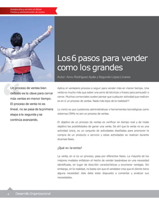 4 Desarrollo Organizacional
Satisfacción y servicio al cliente
Ventas y administración de ventas
Los6pasos para vender
como los grandes
Autor: Arnu Rodríguez Ayala y Segundo LópezLinares
Un proceso de ventas bien
definido es la clave para cerrar
más ventas en menor tiempo.
El proceso de venta no es
lineal, no se pasa de la primera
etapa a la segunda y se
continúa avanzando.
Aplica el verdadero proceso a seguir para vender más en menor tiempo. Una
venta es mucho más que saber una serie de técnicas o frases para persuadir o
cerrar. Muchos comerciales suelen pensar que cualquier actividad que realicen
es en sí un proceso de ventas. Nada más lejos de la realidad!!!
Lo cierto es que cuestiones administrativas o herramientas tecnológicas como
sistemas CRMs no son un proceso de ventas.
El objetivo de un proceso de ventas es verificar en tiempo real y de modo
objetivo las posibilidades de ganar una venta. De ahí que la venta no es una
actividad única, es un conjunto de actividades diseñadas para promover la
compra de un producto o servicio y estas actividades se realizan durante
diversas fases.
¿Qué es laventa?
La venta, en sí es un proceso, pasa por diferentes fases. La mayoría de los
mejores modelos enfatizan el hecho de vender basándose en una necesidad
identificada, en lugar de describir características y enumerar ventajas. Sin
embargo, en la realidad, no basta con que el vendedor crea que el cliente tiene
alguna necesidad: éste debe estar dispuesto a comentar y analizar sus
necesidades.
 