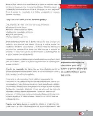 5
Satisfacción y servicio al cliente
Ventas y administración de ventas
Es aquí donde basaremos nuestras propuestas en
valores añadidos y beneficios. Lo cual nos dará una
ventaja competitiva.
El elemento más importante
del cierre es tener claro
durante el proceso de ventaqué
es exactamente lo que quieres
que suceda.
Antes de poder identificar las necesidades de un cliente es necesario crear un
clima de confianza que invite al intercambio de ideas. Este clima requiere un
cuidadoso equilibrio entre la creación de un vínculo y el uso de la persuasión.
Antes de abordar las necesidades o de facilitar una decisión es necesario
venderse a símismo.
Los pasos o fase de un proceso de ventas ganador
Un buen proceso de ventas suele pasar por las siguientes fases:
• Crear relación con el cliente;
• Entender las necesidades del cliente;
• Satisfacer las necesidades del cliente;
• Negociar ganar-ganar;
• Manejar objeciones yelcierre.
Crear relaciones duraderas con el cliente. Esto es vital para conseguir una
invitación para comenzar una relación comercial e implica eliminar las
resistencias del cliente a escucharnos. La invitación no es una entrada para
comenzar una presentación de ventas, sino sólo para que el vendedor se
presente y se crea un nexo y exista una comunicación, un punto de partida. Es
el primer paso para lograr una relación.
La ideacentral es crear rápidamenteun vínculolo suficientemente fuerte como
para ser “invitado” a continuar el proceso de presentación de ti mismo yde tu
servicio oproducto.
Entender las necesidades del cliente. Una vez desarrollada la relación, se
procede a intercambiar la información acerca de las necesidades del cliente y
de las ventajas o beneficios del producto.
Únicamente en este momento el cliente está listo para escuchar las
características ylas ventajas de aquello que se le está ofreciendo. Una vez que
se hacreado unvínculo,el intercambio deinformación puedellevase acabocon
una resistencia mínima ycon buenas perspectivas de llegar a cerrar el acuerdo.
Satisfacer las necesidades del cliente. Una vez que sabemos lo que realmente
necesita el cliente podremos procederemos a alinear los beneficios del
producto o servicio con cadaunade sus necesidades. Es aquí donde basaremos
nuestras propuestas en valores añadidos ybeneficios. Lo cual nos dará una
ventaja competitiva.
Negociar ganar-ganar. Cuando se negocian los detalles, la tensión inherente
puede dañar la relación ysi ésta se vedebilitada, la confianza se deteriora. Para
 