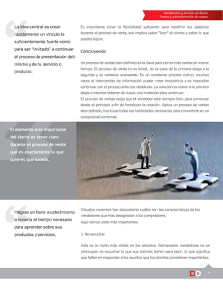 Esta es la razón más citada en los estudios. Demasiados vendedores no se
preocupan en escuchar lo que sus clientes tienen para decir, lo que significa
que fallan en responder a los asuntos que los clientes consideran importantes.
7
Satisfacción y servicio al cliente
Ventas y administración de ventas
La idea central es crear
rápidamente un vínculo lo
suficientemente fuerte como
para ser “invitado” a continuar
el proceso de presentación deti
mismo y de tu servicio o
producto.
Hágase un favor a ustedmismo
e invierta el tiempo necesario
para aprender sobre sus
productos y servicios.
El elemento más importante
del cierre es tener claro
durante el proceso de venta
qué es exactamente lo que
quieres que suceda.
Es importante tener la flexibilidad suficiente para redefinir los objetivos
durante el proceso de venta, eso implica saber “leer” al cliente y saber lo que
puedes lograr.
Concluyendo
Un procesode ventasbien definido es la clavepara cerrar más ventasen menor
tiempo. El proceso de venta no es lineal, no se pasa de la primera etapa a la
segunda y se continúa avanzando. Es un constante proceso cíclico; muchas
veces el intercambio de información puede crear resistencia y es imposible
continuar con el proceso ante ese obstáculo. La solución es volver a la primera
etapa e intentar obtener de nuevo una invitación para continuar.
El proceso de ventas exige que el vendedor esté siempre listo para comenzar
desde el principio a fin de fortalecer la relación. Aplica un proceso de ventas
bien definido, has tuyastodas las habilidades necesarias para convertirte en un
excepcional comercial.
Estudios recientes han descubierto cuáles son las características de los
vendedores que más desagradan a los compradores.
Aquí vanlas siete más importantes.
1. Noescuchar
 