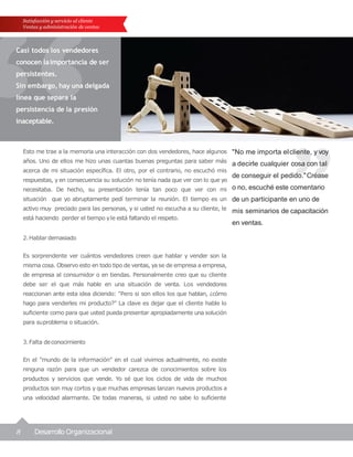 8 Desarrollo Organizacional
"No me importa elcliente, y voy
a decirle cualquier cosa con tal
de conseguir el pedido."Créase
o no, escuché este comentario
de un participante en uno de
mis seminarios de capacitación
en ventas.
Satisfacción y servicio al cliente
Ventas y administración de ventas
Casi todos los vendedores
conocen laimportancia de ser
persistentes.
Sin embargo, hay una delgada
línea que separa la
persistencia de la presión
inaceptable.
Esto me trae a la memoria una interacción con dos vendedores, hace algunos
años. Uno de ellos me hizo unas cuantas buenas preguntas para saber más
acerca de mi situación específica. El otro, por el contrario, no escuchó mis
respuestas, y en consecuencia su solución no tenía nada que ver con lo que yo
necesitaba. De hecho, su presentación tenía tan poco que ver con mi
situación que yo abruptamente pedí terminar la reunión. El tiempo es un
activo muy preciado para las personas, y si usted no escucha a su cliente, le
está haciendo perder el tiempo yle está faltando el respeto.
2.Hablar demasiado
Es sorprendente ver cuántos vendedores creen que hablar y vender son la
misma cosa. Observo esto en todo tipo de ventas, yase de empresa a empresa,
de empresa al consumidor o en tiendas. Personalmente creo que su cliente
debe ser el que más hable en una situación de venta. Los vendedores
reaccionan ante esta idea diciendo: "Pero si son ellos los que hablan, ¿cómo
hago para venderles mi producto?" La clave es dejar que el cliente hable lo
suficiente como para que usted pueda presentar apropiadamente una solución
para suproblema o situación.
3.Falta deconocimiento
En el "mundo de la información" en el cual vivimos actualmente, no existe
ninguna razón para que un vendedor carezca de conocimientos sobre los
productos y servicios que vende. Yo sé que los ciclos de vida de muchos
productos son muy cortos y que muchas empresas lanzan nuevos productos a
una velocidad alarmante. De todas maneras, si usted no sabe lo suficiente
 