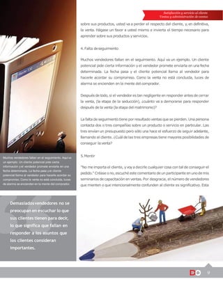 9
Satisfacción y servicio al cliente
Ventas y administración de ventas
sobre sus productos, usted va a perder el respecto del cliente, y,en definitiva,
la venta. Hágase un favor a usted mismo e invierta el tiempo necesario para
aprender sobre sus productos yservicios.
4. Falta deseguimiento
Muchos vendedores fallan en el seguimiento. Aquí va un ejemplo. Un cliente
potencial pide cierta información y el vendedor promete enviarla en una fecha
determinada. La fecha pasa y el cliente potencial llama al vendedor para
hacerle acordar su compromiso. Como la venta no está concluida, luces de
alarma se encienden en la mente del comprador.
Después de todo, si el vendedor es tan negligente en responder antes de cerrar
la venta, (la etapa de la seducción), ¿cuánto va a demorarse para responder
después de la venta (la etapa del matrimonio)?
La falta de seguimiento tiene por resultado ventasquese pierden. Una persona
contacta dos o tres compañías sobre un producto o servicio en particular. Las
tres envían un presupuesto pero sólo una hace el esfuerzo de seguir adelante,
llamando al cliente. ¿Cuál de las tres empresas tiene mayores posibilidades de
conseguir laventa?
Muchos vendedores fallan en el seguimiento. Aquí va
un ejemplo. Un cliente potencial pide cierta
información y el vendedor promete enviarla en una
fecha determinada. La fecha pasa y el cliente
potencial llama al vendedor para hacerle acordar su
compromiso. Como la venta no está concluida, luces
de alarma se encienden en la mente del comprador.
Demasiadosvendedores no se
preocupan en escuchar lo que
sus clientes tienen para decir,
lo que significa que fallan en
responder a los asuntos que
los clientes consideran
importantes.
5.Mentir
"No meimporta el cliente, yvoya decirle cualquier cosa con tal de conseguir el
pedido."Créase ono,escuché este comentariodeunparticipanteenunodemis
seminarios de capacitación en ventas. Por desgracia, el número de vendedores
que mienten o que intencionalmente confunden al cliente es significativo. Esta
 