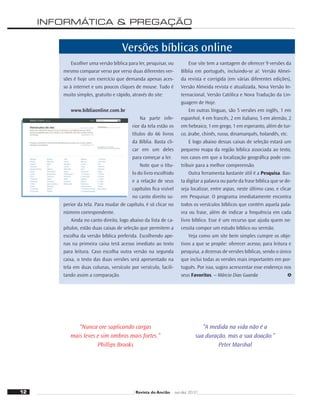 INFORMÁTICA & PREGAÇÃO
“Nunca ore suplicando cargas
mais leves e sim ombros mais fortes.”
Phillips Brooks
“A medida na vida não é a
sua duração, mas a sua doação.”
Peter Marshal
Versões bíblicas online
Escolher uma versão bíblica para ler, pesquisar, ou
mesmo comparar verso por verso duas diferentes ver-
sões é hoje um exercício que demanda apenas aces-
so à internet e uns poucos cliques de mouse. Tudo é
muito simples, gratuito e rápido, através do site:
www.bibliaonline.com.br
Na parte infe-
rior da tela estão os
títulos do 66 livros
da Bíblia. Basta cli-
car em um deles
para começar a ler.
Note que o títu-
lo do livro escolhido
e a relação de seus
capítulos ﬁca visível
no canto direito su-
perior da tela. Para mudar de capítulo, é só clicar no
número correspondente.
Ainda no canto direito, logo abaixo da lista de ca-
pítulos, estão duas caixas de seleção que permitem a
escolha da versão bíblica preferida. Escolhendo ape-
nas na primeira caixa terá acesso imediato ao texto
para leitura. Caso escolha outra versão na segunda
caixa, o texto das duas versões será apresentado na
tela em duas colunas, versículo por versículo, facili-
tando assim a comparação.
Esse site tem a vantagem de oferecer 9 versões da
Bíblia em português, incluindo-se aí: Versão Almei-
da revista e corrigida (em várias diferentes edições),
Versão Almeida revista e atualizada, Nova Versão In-
ternacional, Versão Católica e Nova Tradução da Lin-
guagem de Hoje.
Em outras línguas, são 5 versões em inglês, 1 em
espanhol, 4 em francês, 2 em italiano, 5 em alemão, 2
em hebraico, 1 em grego, 1 em esperanto, além de tur-
co, árabe, chinês, russo, dinamarquês, holandês, etc.
E logo abaixo dessas caixas de seleção estará um
pequeno mapa da região bíblica associada ao texto,
nos casos em que a localização geográﬁca pode con-
tribuir para a melhor compreensão.
Outra ferramenta bastante útil é a Pesquisa. Bas-
ta digitar a palavra ou parte da frase bíblica que se de-
seja localizar, entre aspas, neste último caso, e clicar
em Pesquisar. O programa imediatamente encontra
todos os versículos bíblicos que contém aquela pala-
vra ou frase, além de indicar a frequência em cada
livro bíblico. Esse é um recurso que ajuda quem ne-
cessita compor um estudo bíblico ou sermão.
Veja como um site bem simples cumpre os obje-
tivos a que se propõe: oferecer acesso, para leitura e
pesquisa, a dezenas de versões bíblicas, sendo o único
que inclui todas as versões mais importantes em por-
tuguês. Por isso, sugiro acrescentar esse endereço nos
seus Favoritos. – Márcio Dias Guarda
12 Revista do Ancião out-dez 2010
 