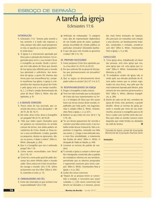 ESBOÇO DE SERMÃO
INTRODUÇÃO
1. Eclesiastes 11:6: “Semeia pela manhã a
tua semente e à tarde não repouses a
mão, porque não sabes qual prosperará;
se esta, se aquela ou se ambas igualmen-
te serão boas.”
2. “A Igreja é o instrumento apontado por
Deus para a salvação dos homens. Foi or-
ganizada para servir, e sua missão é levar
o evangelho ao mundo. Desde o princí-
pio tem sido plano de Deus que através
de Sua igreja seja reﬂetida para o mundo
Sua plenitude e suﬁciência. Aos mem-
bros da igreja, a quem Ele chamou das
trevas para Sua maravilhosa luz, compe-
te manifestar Sua glória. A igreja é a de-
positária das riquezas da graça de Cristo;
e pela igreja será a seu tempo manifes-
ta, [...] a ﬁnal e ampla demonstração do
amor de Deus” (Ellen G. White, Atos dos
Apóstolos, p. 9).
I. A GRANDE COMISSÃO
1. Pouco antes de Sua ascensão, que co-
missão deu Jesus a Seus discípulos? – Mt
28:19, 20; Mc 16:15.
2. Até onde, disse Cristo, devia o Evangelho
ser pregado? Mt 24:14; 28:18-20.
3. “Não que todos sejam chamados para
ser pastores ou missionários no sentido
comum do termo; mas todos podem ser
coobreiros de Cristo, dando as ‘boas-no-
vas’ a seus semelhantes. A todos, grandes
ou pequenos, doutos ou ignorantes, ido-
sos ou jovens, é dada a ordem” (Ellen G.
White, Educação, p. 264).
4. Que é o Evangelho que nos é ordenado
pregar? Rm 1:16.
5. Como somos reconciliados com Deus?
2Co 5:18, 19.
a) “Cristo foi o meio pelo qual Ele pôde der-
ramar Seu amor inﬁnito sobre o mundo
caído. ‘Deus estava em Cristo reconcilian-
do consigo o mundo’ (2Co 5:19). Sofreu
juntamente com Seu Filho” (Ellen G. Whi-
te, Caminho a Cristo, p. 13).
II. EMBAIXADORES DO CÉU
1. Como são chamados os que aceitam essa
responsabilidade? (2Co 5:20).
a) Deﬁnição de embaixador: “A categoria
mais alta de representante diplomático
de um Estado junto de outro; qualquer
pessoa incumbida de missão pública ou
particular; emissário” (Dicionário Aurélio).
2. O que são para este mundo os genuínos
cristãos? (Mt 5:13, 14).
III. PREPARO NECESSÁRIO
1. Como preparou Cristo Seus apóstolos pa-
ra a Sua obra? (Lc 24:45; Jo 20:22).
2. Por que ordenou Ele ao grupo de discípu-
los que permanecessem em Jerusalém?
(Lc 24:49).
3. Que se seguiu ao derramamento desse
poder sobre os crentes? (At 2:47; 4:4; 6:7).
IV. RESPONSABILIDADES DA IGREJA
1. Pregar o Evangelho a toda criatura.
a) “Tem-me sido mostrado que os discípulos
de Cristo são Seus representantes na Ter-
ra; e é desígnio de Deus que eles sejam
luzes nas trevas morais deste mundo, es-
palhados por toda parte, nos lugarejos,
vilas e cidades (Ellen G. White, Testemu-
nhos Para a Igreja, v. 2, p. 631).
2. Redimir os que estão em erro. (Gl 6:1; Tg
5:19, 20).
a) “Se um desses pequeninos for vencido e
cometer uma falta contra vocês, é seu tra-
balho então buscar restaurá-lo. Não o ex-
ponham à vergonha, contando sua falta
aos outros. [...] Exige o mais delicado tato,
a mais ﬁna sensibilidade, o tratamento
das feridas da alma” (Ellen G. White, O
Desejado de Todas as Nações, p. 440).
3. Levantar as normas do padrão de con-
duta.
a) “E convida a igreja a cumprir o dever que
lhe é designado, mantendo alto o padrão
da verdadeira reforma em seu território,
permitindo que os obreiros preparados
e experientes avancem para novos cam-
pos” (Ellen G. White, Testemunhos Para a
Igreja, v. 6, p. 292).
4. Cuidar dos novos conversos.
a) “Depois de as pessoas terem se conver-
tido à verdade, é necessário que sejam
cuidadas. [...] [Os novos conversos] não
devem ser deixados a si mesmos, presos
das mais fortes tentações de Satanás;
eles precisam ser instruídos com relação
a seus deveres, ser bondosamente trata-
dos, conduzidos e visitados, orando-se
com eles” (Ellen G. White, Testemunhos
Para a Igreja, v. 4, p. 68).
CONCLUSÃO
1. “Uma igreja ativa, trabalhando em favor
das pessoas, será uma igreja que ora,
uma igreja que crê, uma igreja que re-
cebe” (Ellen G. White, Testemunhos Para
Ministros, p. 205).
2. “O verdadeiro caráter da igreja não se
mede pela sua elevada proﬁssão de fé,
nem pelos nomes que se acham regis-
trados em seus livros, mas pelo que ela
está realmente fazendo pelo Mestre, pelo
número de seus obreiros perseverantes e
ﬁéis” (Ellen G. White, Obreiros Evangéli-
cos, p. 200).
3. Diante de cada um de nós, membros da
igreja de Cristo, está, portanto, o grande
desaﬁo: elevar as normas da igreja pe-
rante o mundo por meio do seu teste-
munho, anunciar o evangelho para os de
fora e cuidar com carinho tanto das ove-
lhas que estão se unindo conosco como
daquelas que estão feridas ou afastadas
do redil do Senhor.
Extraído de Apoio, jornal da Associação
Ministerial da Associação Paulista Oeste
Anotações:
A tarefa da igreja
Eclesiastes 11:6
14 Revista do Ancião out-dez 2010
 