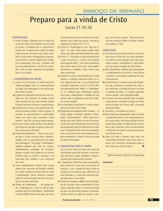 ESBOÇO DE SERMÃO
INTRODUÇÃO
1. Como cristãos, sabemos que os sinais da
vinda de Cristo nos indicam que Ele está
às portas. À medida que se aproxima o
tempo do cumprimento desta bendita
esperança do encontro com Cristo, tam-
bém é certo que o inimigo busca separar-
nos de Deus e assim impedir que esteja-
mos preparados. Por isso, o Senhor nos
faz uma advertência e nos dá um conse-
lho a ﬁm de que estejamos preparados
para a Sua vinda.
I. ADVERTÊNCIA DE CRISTO
1. Lucas 21:34 diz para o cristão não ﬁcar
“sobrecarregado com as consequências
da orgia, da embriaguez e das preocupa-
ções deste mundo”.
a) A primeira advertência de Jesus é ter cui-
dado de nós mesmos. O perigo maior
não está fora de nós, mas dentro, devido
à nossa natureza humana e pecaminosa.
b) Satanás tem acesso a nós através dos de-
feitos do nosso caráter. Utiliza o gosto, as
paixões, os pensamentos e sentimentos
como um meio para controlar nossa
mente e, por ﬁm, provocar nossa queda.
2. Por esta razão, nosso Senhor nos adverte
de três graves perigos, os quais como cris-
tãos temos que enfrentar:
a) Perigo da glutonaria – “Nunca vos suce-
da que o vosso coração ﬁque sobrecar-
regado com as consequências da orgia,
da embriaguez.” Em grego “embriaguez”
signiﬁca alguém que está em ressaca,
embotamento, vacilação. Os escritores
gregos usavam esta palavra em termos
médicos para se referir a náuseas e ao
mal-estar que produz o uso constante
do vinho.
(1) Este embotamento mental não resulta
apenas do consumo de bebidas alcoóli-
cas. Pode resultar de outros fatores como
a alimentação. Dessa maneira, Satanás
pode ter acesso à nossa mente e nos con-
duzir à queda espiritual.
b) Perigo da embriaguez – do grego me-
thé, embriagar-se. A que Se refere Jesus,
quando fala da embriaguez? Analisando
o termo bíblico observa-se que não seria
necessariamente uma referência ao alco-
olismo, mas a algo mais grave. Vejamos a
resposta em Isaías 29:9; 13:15.
(1) Verso 9: “Embriagar-se mas não de vi-
nho”: ou seja, uma pessoa pode estar
ébria, mas não necessariamente de vinho.
(2) Verso 13: “Este povo se aproxima de Mim
e com a sua boca, [...] mas o seu coração
está longe de Mim”, uma clara referência
dos crentes que vivem uma “vida dupla”
conhecem a verdade e nela creem, mas
não a praticam.
(3) Ainda em Lucas, encontramos que Cristo
utilizou a mesma expressão para Se re-
ferir ﬁgurativamente a essa lamentável
condição espiritual. Lucas 12:45-48 aﬁr-
ma claramente que “beber” e “embriagar-
se” é a atitude que manifestou aquele
servo que, conhecendo a vontade do seu
senhor, não se preparou, nem fez confor-
me a sua vontade.
(4) A embriaguez espiritual é a triste condi-
ção que muitos vivem hoje.
c) Perigo das preocupações deste mundo – O
termo grego merimnás signiﬁca “ansie-
dade”, “preocupações”. Talvez seja esse o
perigo que mais afeta os seres humanos.
Cristo não está dizendo que nunca iremos
nos preocupar, pois há momentos na vida
que é impossível não estar preocupados,
mas uma coisa é estar preocupado por al-
guns momentos e outra é viver uma vida
sempre preocupado.
II. ORANDO EM TODO O TEMPO
Assim como Deus nos fala por meio de
Sua Palavra para nos mostrar o caminho
que devemos andar, também é impres-
cindível que diariamente oremos.
a) É importante fazermos uma autoanálise
para observar como está nossa vida de
oração e, com a ajuda de Deus, fazer as
mudanças necessárias para desfrutar de
Suas bênçãos e a cada dia estarmos pre-
parados para a Sua vinda.
b) “Devemos estudar a Bíblia com humilda-
de de coração, nunca perdendo de vista
nossa sujeição a Deus. Ao mesmo tempo
em que nos devemos guardar constante-
mente contra os ardis de Satanás, cum-
pre com fé orar sempre: ‘Não nos deixes
cair em tentação’ (Ellen G. White, O Gran-
de Conﬂito, p. 530).
CONCLUSÃO
1. Em vista da Sua vinda iminente, nosso Se-
nhor Jesus Cristo nos faz uma advertên-
cia contra os três perigos mais sutis que,
como cristãos, enfrentamos e que pode-
rão nos causar a perda da vida eterna:
a) Não abandonar hábitos que provoquem
o embotamento da mente, e nos levem
a perder a percepção espiritual de que
necessitamos.
b) A tentação de “vivermos uma vida dupla”,
ou seja, conhecer a verdade mas não vi-
ver conforme a vontade de Deus. Ou falar
a respeito de Deus, ir à igreja semanal-
mente, porém, viver separados dEle.
c) O excesso de preocupações que invadem
nossa mente e ocupam o lugar que Deus
deseja ocupar em nossa vida, causando
separação dEle.
2. Portanto, o conselho de Cristo é:
a) Que estejamos preparados todo o tempo
e ajudemos outros a se prepararem pa-
ra a Sua vinda, não descuidando diaria-
mente do estudo e meditação de Sua Pa-
lavra, pois somente nela encontraremos
o alimento necessário para permanecer-
mos ﬁrmes na fé.
b) Orar em todo o tempo, para estar em
comunhão constante com nosso Deus, e
assim nos encontrar preparados para a
Sua vinda que será em breve.
Walter Romero é pastor na Argentina
Anotações:
Preparo para a vinda de Cristo
Lucas 21:34-36
15
Revista do Ancião out-dez 2010
 