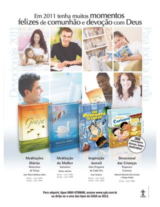 Meditações
Diárias
Momentos
de Graça
José Maria Barbosa Silva
Broch. – cód. 11844
Encad. – cód. 11843
Devocional
das Crianças
Pequenos
Curiosos
Maricel Martins (Tia Cecéu)
e Diogo Godói
Encad. – cód. 12087
Meditação
da Mulher
Santuário
Várias autoras
Broch. – cód. 11950
Encad. – cód. 11949
Inspiração
Juvenil
Uma Pergunta
de Cada Vez
Ivan Saraiva
Broch. – cód. 11954
Encad. – cód. 11953
366
mensagens
divinas, todas
ilustradas!
Fábio
Borba
-
Imagem:
Fotolia
Para adquirir, ligue 0800-9790606, acesse www.cpb.com.br
ou dirija-se a uma das lojas da CASA ou SELS.
Fabio
Borba
-
Imagem:
Shutterstock
 