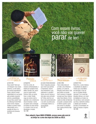 Você é daquelas pessoas
que creem que perdoar
é importante, mesmo
não entendendo o que
realmente é o perdão?
Sente uma dor intensa e
não sabe como enfrentá-
la? Então, este livro vai
tocar você profundamente
e vai abrir as portas para
a renovação interior e a
reconciliação.
Este livro conta, de
maneira contextualizada, a
história do vacilante herói
bíblico Sansão. Ele, assim
como os super-heróis
ﬁctícios, tinha um ponto
fraco: a visão. Paixão
cega vai ensinar você a
aprender com a história da
vida de Sansão. E ainda
vai ajudar você a enxergar
as ilusões do nosso tempo
e a manter o foco na sua
identidade e missão.
Deus existe? Será que
um Designer criou nosso
Universo, ou ele evoluiu
de maneira espontânea?
Pode a ciência manter
objetividade em sua busca
pela verdade enquanto
admite a possibilidade
de que Deus existe? Isso
faz diferença? Ariel Roth,
autor do livro Origens,
analisa os pontos-chave
relacionados com a
questão de Deus e a
existência do Universo.
Todo cristão deve ser
um líder, uma inﬂuência
positiva, um canal de
bênçãos onde estiver. Este
guia prático vai ajudar
você a pensar no sagrado
encargo que Deus colocou
sobre Seus líderes. O livro
Lições da Vida de Neemias
vai ajudar a preparar tanto
os líderes quanto o povo
para vencer os desaﬁos
que a igreja enfrenta hoje.
Neste livro, o autor destaca
a atualidade do sábado e
mostra que o dia bíblico
de adoração é mais do
que um simples feriado
semanal. É um canal das
bênçãos divinas e um sinal
de lealdade ao Criador. Ao
ﬁm da leitura, você concluirá
que Deus realmente instituiu
o sábado para benefício
de toda a humanidade, em
todos os tempos e lugares.
*

		
por Ariel A. Roth
Cód.: 10410
Cód.: 11488
Cód.: 11075
Cód.: 11766 Cód.: 12095
Para adquirir, ligue 0800-9790606, acesse www.cpb.com.br
ou dirija-se a uma das lojas da CASA ou SELS.
por Douglas Reis por Lourdes E. Morales-Gudmundsson por Ellen G. White por Alberto R. Timm
	!
! $'
 