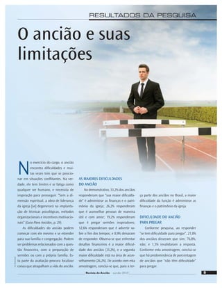 9
Foto:
Shutterstock
9
Revista do Ancião out-dez 2010
RESULTADOS DA PESQUISA
O ancião e suas
limitações
N
o exercício do cargo, o ancião
encontra diﬁculdades e mui-
tas vezes tem que se posicio-
nar em situações conﬂitantes. Na ver-
dade, ele tem limites e se fatiga como
qualquer ser humano, e necessita de
inspiração para prosseguir. “Sem a di-
mensão espiritual, a obra de liderança
da igreja [se] degenerará na implanta-
ção de técnicas psicológicas, métodos
organizacionais e incentivos motivacio-
nais” (Guia Para Anciãos, p. 29).
As diﬁculdades do ancião podem
começar com ele mesmo e se estender
para sua família e congregação. Podem
ser problemas relacionados com a ques-
tão ﬁnanceira, com a preparação de
sermões ou com a própria família. Es-
ta parte da avaliação procura focalizar
coisas que atrapalham a vida do ancião.
AS MAIORES DIFICULDADES
DO ANCIÃO
No demonstrativo, 33,2% dos anciãos
responderam que “sua maior diﬁculda-
de” é administrar as ﬁnanças e o patri-
mônio da igreja; 26,2% responderam
que é aconselhar pessoas de maneira
útil e com amor; 19,2% responderam
que é pregar sermões inspiradores;
12,6% responderam que é advertir so-
bre o ﬁm dos tempos; e 8,9% deixaram
de responder. Observa-se que enfrentar
desaﬁos ﬁnanceiros é a maior diﬁcul-
dade dos anciãos (33,2%), e a segunda
maior diﬁculdade está na área de acon-
selhamento (26,2%). De acordo com esta
amostragem, conclui-se que, para a ter-
ça parte dos anciãos no Brasil, a maior
diﬁculdade da função é administrar as
ﬁnanças e o patrimônio da igreja.
DIFICULDADE DO ANCIÃO
PARA PREGAR
Conforme pesquisa, ao responder
“se tem diﬁculdade para pregar”, 21,8%
dos anciãos disseram que sim; 76,8%,
não; e 1,3% invalidaram a resposta.
Conforme esta amostragem, conclui-se
que há predominância de porcentagem
de anciãos que “não têm diﬁculdade”
para pregar.
 