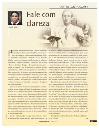 11
Revista do Ancião jul-set 2011
ARTE DE FALAR
P
astores e professores devem dar especial atenção ao
cultivo da voz. Devem aprender a falar, sem nervosis-
mo e precipitação, mas enunciando pausada, distin-
ta e claramente, conservando a harmonia da voz. A voz do
Salvador era como música aos ouvidos dos que se achavam
habituados à pregação monótona e sem vida dos escribas
e fariseus. Ele falava devagar e de modo impressivo, acen-
tuando as palavras a que desejava que os ouvintes dessem
especial atenção. Adultos e jovens, ignorantes e instruídos po-
diam compreender plenamente o sentido das palavras. Isso
seria impossível falasse Ele de forma apressada, precipitando
frase após frase, sem pausas. O povo escutava-O com muita
atenção, e diziam a Seu respeito que Ele não falava como os
escribas e fariseus; pois Sua palavra era como a de alguém
que tinha autoridade.
O modo de ensinar de Cristo era belo e atrativo, caracteri-
zando-se sempre pela simplicidade. Desdobrava os mistérios
do reino do Céu por meio de imagens e símbolos familiares
aos ouvintes; e o povo comum O escutava com boa vontade,
pois podiam entender a palavra. Não havia expressões erudi-
tas, que para entendê-las fosse necessário consultar o dicio-
nário. Jesus ilustrava as glórias do reino de Deus por meio de
experiências e fatos da vida diária. Possuído de compassivo
amor e ternura, animava, confortava e instruía a todos que O
ouviam; pois em Seus lábios fora a graça derramada, a ﬁm de
que pudesse transmitir aos homens, de forma mais atrativa,
os tesouros da verdade.
Esse é o modo que Ele quer que apresentemos a verda-
de aos outros. De grande valor é o poder da linguagem, e a
voz deve ser cultivada para benefício daqueles com quem nos
pomos em contato. Sinto-me penalizada ao ver quão pouco
apreciado é o dom da linguagem. Na leitura da Bíblia, na ora-
ção, ao dar testemunhos nas reuniões, quão necessária é a
dicção clara, distinta! E quanto se perde, no culto de família,
quando o que faz a oração curva a cabeça e fala em voz baixa
e fraca! No entanto, assim que o culto doméstico termina, os
que na oração não podiam falar alto bastante para se fazerem
entender, falam em geral em tons claros, distintos, não ha-
vendo diﬁculdade em ouvir o que dizem. A oração feita assim
será apropriada para o aposento particular, mas não é ediﬁ-
cante no culto familiar ou público; pois a menos que as pes-
soas reunidas ouçam o que se diz, não podem dizer “Amém”.
Quase todos são capazes de falar suﬁcientemente alto pa-
ra ser ouvidos na conversação comum, e por que não falam
do mesmo modo quando chamados a dar testemunho ou a
fazer oração? Quando você fala de coisas divinas, por que não
usar tons distintos, de maneira a manifestar que sabe aquilo
de que fala? Por que não orar como quem tem a consciência
livre de ofensa, e se pode chegar ao trono da graça humil-
demente, não obstante com santa ousadia, erguendo mãos
santas, sem ira nem contenda? Não se curve, cobrindo o ros-
to como se algo houvesse que deseja ocultar. Erga, porém,
os olhos para o santuário celeste, onde Cristo, seu Mediador,
Se acha perante o Pai para apresentar as suas súplicas, de
mistura com Seus próprios méritos e imaculada justiça, qual
agradável incenso.
(Extraído do livro Conselho aos Pais, Professores e Estudan-
tes, p. 239-241)
Fale com
clareza
A.F.C
Ellen G. White
Foto:
Daniel
Oliveira
 