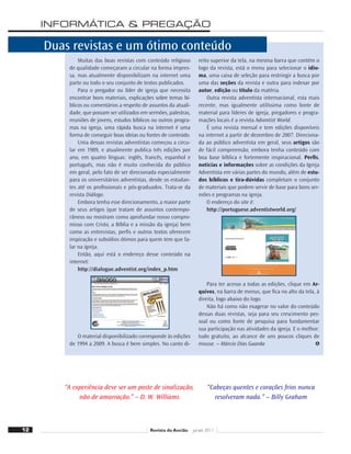 INFORMÁTICA  PREGAÇÃO
“A experiência deve ser um poste de sinalização,
não de amarração.” – D. W. Williams
“Cabeças quentes e corações frios nunca
resolveram nada.” – Billy Graham
Duas revistas e um ótimo conteúdo
Muitas das boas revistas com conteúdo religioso
de qualidade começaram a circular na forma impres-
sa, mas atualmente disponibilizam na internet uma
parte ou todo o seu conjunto de textos publicados.
Para o pregador ou líder de igreja que necessita
encontrar bons materiais, explicações sobre temas bí-
blicos ou comentários a respeito de assuntos da atuali-
dade, que possam ser utilizados em sermões, palestras,
reuniões de jovens, estudos bíblicos ou outros progra-
mas na igreja, uma rápida busca na internet é uma
forma de conseguir boas ideias ou fontes de conteúdo.
Uma dessas revistas adventistas começou a circu-
lar em 1989, e atualmente publica três edições por
ano, em quatro línguas: inglês, francês, espanhol e
português, mas não é muito conhecida do público
em geral, pelo fato de ser direcionada especialmente
para os universitários adventistas, desde os estudan-
tes até os proﬁssionais e pós-graduados. Trata-se da
revista Diálogo.
Embora tenha esse direcionamento, a maior parte
de seus artigos (que tratam de assuntos contempo-
râneos ou mostram como aprofundar nosso compro-
misso com Cristo, a Bíblia e a missão da igreja) bem
como as entrevistas, perﬁs e outros textos oferecem
inspiração e subsídios ótimos para quem tem que fa-
lar na igreja.
Então, aqui está o endereço desse conteúdo na
internet:
http://dialogue.adventist.org/index_p.htm
O material disponibilizado corresponde às edições
de 1994 a 2009. A busca é bem simples. No canto di-
reito superior da tela, na mesma barra que contém o
logo da revista, está o menu para selecionar o idio-
ma, uma caixa de seleção para restringir a busca por
uma das seções da revista e outra para indexar por
autor, edição ou título da matéria.
Outra revista adventista internacional, esta mais
recente, mas igualmente utilíssima como fonte de
material para líderes de igreja, pregadores e progra-
mações locais é a revista Adventist World.
É uma revista mensal e tem edições disponíveis
na internet a partir de dezembro de 2007. Direciona-
da ao público adventista em geral, seus artigos são
de fácil compreensão, embora tenha conteúdo com
boa base bíblica e fortemente inspiracional. Perﬁs,
notícias e informações sobre as condições da Igreja
Adventista em várias partes do mundo, além de estu-
dos bíblicos e tira-dúvidas completam o conjunto
de materiais que podem servir de base para bons ser-
mões e programas na igreja.
O endereço do site é:
http://portuguese.adventistworld.org/
Para ter acesso a todas as edições, clique em Ar-
quivos, na barra de menus, que ﬁca no alto da tela, à
direita, logo abaixo do logo.
Não há como não exagerar no valor do conteúdo
dessas duas revistas, seja para seu crescimento pes-
soal ou como fonte de pesquisa para fundamentar
sua participação nas atividades da igreja. E o melhor:
tudo gratuito, ao alcance de uns poucos cliques de
mouse. – Márcio Dias Guarda
12 Revista do Ancião jul-set 2011
 
