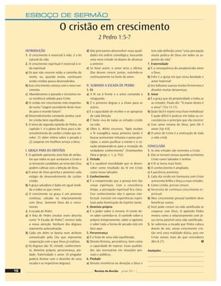ESBOÇO DE SERMÃO
INTRODUÇÃO
1. O crescimento é essencial à vida; é a lei
natural da vida.
2. O crescimento espiritual é essencial à vi-
da espiritual.
a) Os que não crescem estão a caminho da
morte, ou, quando muito, continuam
sendo cristãos pouco desenvolvidos.
b) Esse crescimento começa com o novo nas-
cimento.
c) Abandonamos o passado e iniciamos no-
va existência voltada para Cristo.
d) O cristão em crescimento está empenha-
do numa “viagem ascendente deste mun-
do para o mundo futuro”.
e) Desenvolvimento constante produz cará-
ter cristão bem equilibrado.
3. O tema da segunda epístola de Pedro, no
capítulo 1, é o plano de Deus para o de-
senvolvimento do caráter cristão que en-
volve: (1) obter vitória sobre o pecado e
(2) cooperar em frutífero serviço a Deus.
I. GRAÇA PARA OS CRISTÃOS
1. O apóstolo apresenta uma lista de atribu-
tos que todos os que aceitaram a Cristo e
se tornaram candidatos ao reino dos Céus
podem cultivar com a bênção de Deus.
a) O amor de Deus penetra e promove cada
estágio do desenvolvimento do caráter
cristão.
b) A graça salvadora é dada em igual medi-
da a todos os que creem.
c) O crescimento na graça é um processo
contínuo, calcado no relacionamento
com Deus. Somente Deus dá o cresci-
mento.
2. A escada de Pedro
a) A lista de Pedro (muitas vezes descrita
como “A Escada de Pedro”) merece toda
a nossa atenção. Nenhum dos degraus
representa autossalvação.
b) Cada um deles se baseia num atributo
comunicado pelo Céu que representa
cooperação com o que Deus já realizou.
c) Os degraus são: fé, virtude, conhecimen-
to, domínio próprio, perseverança, pie-
dade, fraternidade e amor. (O pregador
poderá ilustrar com o desenho de uma
escada e os respectivos degraus).
d) Não precisamos desenvolver essas quali-
dades em ordem cronológica, buscando
uma nova virtude só depois de alcançar
a anterior.
e) Se fosse assim, o amor seria a última.
Elas devem crescer juntas, nutrindo-se
continuamente na fonte do amor.
II. SUBINDO A ESCADA DE PEDRO
1. Fé
a) A fé vai à frente e o amor comanda a
retaguarda.
b) É o primeiro degrau e a chave para os
outros.
c) É a capacidade de receber e se apropriar
de cada bênção.
d) É fonte viva de todas as virtudes cristãs
na vida.
e) Ellen G. White escreveu: “Após receber
a fé evangélica nossa primeira tarefa é
buscar acrescentar virtuosos e puros prin-
cípios, e assim puriﬁcar a mente e o co-
ração preparando-os para a recepção do
verdadeiro conhecimento” (Testemunhos
Para a Igreja, v. 1, p. 552).
2. Virtude
a) É a saudável moralidade que se desen-
volve como resultado da fé em Cristo
como nosso Salvador.
3. Conhecimento
a) É a compreensão que a pessoa tem das
coisas espirituais. Com a consciência
limpa, a percepção espiritual ﬁca clara.
Esse conhecimento não é apenas inte-
lectual. Consiste em experiências espiri-
tuais pela iluminação do Espírito Santo.
4. Domínio próprio
a) É o poder sobre si mesmo. O crente de-
ve saber controlar-se. O controle sobre o
próprio temperamento, sobre o egoísmo
e sobre toda a forma de pecado está em
foco aqui.
5. Perseverança
a) É o fruto de uma vida equilibrada.
b) Denota ﬁrmeza, persistência, bem como
a capacidade de esperar. Essas qualida-
des são necessárias em situações pes-
soais e públicas.
6. Piedade
a) Denota reverência ou devoção a Deus e
tem sido deﬁnida como “uma percepção
muito prática de Deus em todos os as-
pectos da vida”.
7. Fraternidade
a) É a consequência do amadurecido amor
a Deus.
b) Feliz é a igreja em que reina bondade e
amor fraternal!
c) Seu bálsamo suaviza muitos ferimentos e
dissolve muitas desavenças.
8. Amor
a) É a graça que dá perpetuidade a todas as
as virtudes. Paulo diz: “O maior destes é
o amor” (1Co 13:13).
b) Quão fácil é repetir essa frase melodiosa!
E quão difícil é praticar em todas as cir-
cunstâncias o princípio que ela encerra!
c) Esse amor emana de Deus, pois Ele é
amor (1Jo 4:8).
d) O amor de Cristo é a motivação de toda
a vida cristã.
CONCLUSÃO
1. As oito virtudes são inerentes a Cristo.
2. Elas se tornam nossas quando aceitamos
Cristo como Salvador e Senhor.
a) A fé se torna mais forte;
b) O conhecimento é ampliado;
c) A paciência aumenta;
3. Cada dia vivido em harmonia com Cristo
acrescenta brilho e força a essas virtudes.
4. Como cristão, preciso crescer.
a) Necessito de contínuo crescimento es-
piritual.
b) Meu crescimento pessoal também deve
beneﬁciar outros.
c) Você pode crescer na vida santiﬁcada se
cooperar com Deus. O apóstolo Pedro
mostra como o relacionamento com Je-
sus torna possível uma vida santiﬁcada.
5. Se subirmos a escada que Pedro coloca
diante de nós, nosso crescimento cris-
tão será uma realidade diária, pois em
Cristo somos mais do que vencedores
(Rm 8:37).
Anotações:
O cristão em crescimento
2 Pedro 1:5-7
16 Revista do Ancião jul-set 2011
 