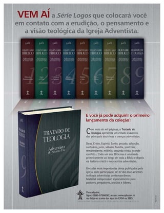 Para adquirir,
ligue: 0800-9790606*, acesse: www.cpb.com.br,
ou dirija-se a uma das lojas da CASA ou SELS.
	



	
*Horários de atendimento: Segunda a quinta, das 8h às 20h, Sexta, das 8h às 15h45 / Domingo, das 8h30 às 14h.
Com mais de mil páginas, o Tratado de
Teologia apresenta um estudo exaustivo
das principais doutrinas e crenças adventistas.
Deus, Cristo, Espírito Santo, pecado, salvação,
santuário, juízo, sábado, família, profecias,
remanescente, milênio, segunda vinda, grande
conﬂito... Cada um dos 28 temas é analisado
primeiramente ao longo de toda a Bíblia e depois
na história cristã e nos escritos adventistas.
Uma das mais importantes obras publicadas pela
igreja, com participação de 27 dos mais célebres
teólogos adventistas contemporâneos.
Material indispensável especialmente para
pastores, pregadores, anciãos e líderes.
 
