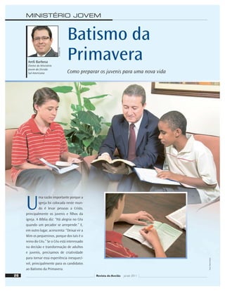 U
ma razão importante porque a
igreja foi colocada neste mun-
do é levar pessoas a Cristo,
principalmente os juvenis e ﬁlhos da
igreja. A Bíblia diz: “Há alegria no Céu
quando um pecador se arrepende.” E,
em outro lugar, acrescenta: “Deixai vir a
Mim os pequeninos, porque dos tais é o
reino do Céu.” Se o Céu está interessado
na decisão e transformação de adultos
e juvenis, precisamos de criatividade
para tornar essa experiência inesquecí-
vel, principalmente para os candidatos
ao Batismo da Primavera.
26 Revista do Ancião jul-set 2011
Divulgação
DSA
Batismo da
Primavera
Como preparar os juvenis para uma nova vida
Areli Barbosa
Diretor do Ministério
Jovem da Divisão
Sul-Americana
MINISTÉRIO JOVEM
Fotos:
Daniel
Oliveira
 