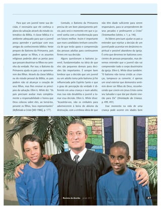 27
Para que um juvenil tome sua de-
cisão, é necessário que ele conheça o
plano da salvação através do estudo sis-
temático da Bíblia. A classe bíblica é o
ambiente adequado para que o juvenil
possa aprender e participar com seus
amigos do conhecimento bíblico. Neste
preparo do Batismo da Primavera, pais
podem apoiar os ﬁlhos, e os assuntos
religiosos poderão abrir as portas para
que possam doutrinar os ﬁlhos no cami-
nho da verdade. Por isso, o Batismo da
Primavera ajuda os pais a se aproxima-
rem dos ﬁlhos. Através da classe bíblica
ou do estudo pessoal da Bíblia, os pais
podem não só alcançar o coração de
seus ﬁlhos, mas lhes ensinar os princí-
pios da salvação. Ellen G. White diz: “Os
pais precisam avaliar mais completa-
mente a responsabilidade e honra que
Deus colocou sobre eles, ao torná-los,
perante os ﬁlhos, Seus representantes”
(Reﬂetindo a Cristo [MD 1986], p. 177).
Ilustração:
JoCard
Contudo, o Batismo da Primavera
precisa de um bom planejamento pré-
vio, pois será o momento em que o ju-
venil sonha com a transformação para
um futuro melhor. Assim é importante
que esses candidatos tenham consciên-
cia de que terão apoio e compreensão
das pessoas adultas para continuarem
ﬁrmes em sua decisão.
Alguns questionam o batismo ju-
venil, fundamentados na ideia de que
eles são pequenos demais para deci-
sões tão importantes. É sempre bom
lembrar que a decisão que um juvenil
ou um adulto toma pelo batismo já foi
inﬂuenciada pelo Espírito Santo e que
o grau de percepção da verdade é di-
ferente em uma criança e num adulto;
mas isso não desabilita o juvenil a to-
mar essa decisão. Ellen G. White disse:
“Acautelai-vos, não os embaleis para
adormecerem à beira do abismo da
destruição, com a errônea ideia de que
não têm idade suﬁciente para serem
responsáveis, para se arrependerem de
seus pecados e professarem a Cristo”
(Testemunhos Seletos, v. 1, p. 146).
Os líderes precisam ajudar os pais a
entender que rejeitar a decisão de um
juvenil pode acarretar em desânimo es-
piritual e possível abandono da igreja.
É certo que devemos ter batismos cons-
cientes de pessoas preparadas, mas de-
vemos entender que o juvenil não vai
compreender todo o corpo doutrinário
da igreja. Ellen G. White disse também:
“O batismo não torna cristãs as crian-
ças, tampouco as converte; é apenas
um sinal exterior que demonstra senti-
rem dever ser ﬁlhos de Deus, reconhe-
cendo que creem em Jesus Cristo como
seu Salvador e que daí por diante vive-
rão para Ele” (Orientação da Criança,
p. 499, 491).
Esse momento na vida de uma
criança pode ocorrer em idades bem
27
Revista do Ancião jul-set 2011
 