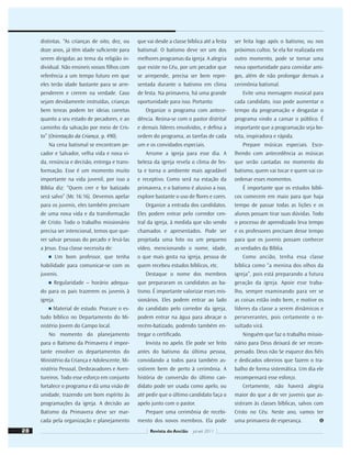 distintas. “As crianças de oito, dez, ou
doze anos, já têm idade suﬁciente para
serem dirigidas ao tema da religião in-
dividual. Não ensineis vossos ﬁlhos com
referência a um tempo futuro em que
eles terão idade bastante para se arre-
penderem e crerem na verdade. Caso
sejam devidamente instruídas, crianças
bem tenras podem ter ideias corretas
quanto a seu estado de pecadores, e ao
caminho da salvação por meio de Cris-
to” (Orientação da Criança, p. 490).
Na cena batismal se encontram pe-
cador e Salvador, velha vida e nova vi-
da, renúncia e decisão, entrega e trans-
formação. Esse é um momento muito
importante na vida juvenil, por isso a
Bíblia diz: “Quem crer e for batizado
será salvo” (Mc 16:16). Devemos apelar
para os juvenis, eles também precisam
de uma nova vida e da transformação
de Cristo. Todo o trabalho missionário
precisa ser intencional, temos que que-
rer salvar pessoas do pecado e levá-las
a Jesus. Essa classe necessita de:
■ Um bom professor, que tenha
habilidade para comunicar-se com os
juvenis.
■ Regularidade – horário adequa-
do para os pais trazerem os juvenis à
igreja.
■ Material de estudo. Procure o es-
tudo bíblico no Departamento do Mi-
nistério Jovem do Campo local.
No momento do planejamento
para o Batismo da Primavera é impor-
tante envolver os departamentos do
Ministério da Criança e Adolescente, Mi-
nistério Pessoal, Desbravadores e Aven-
tureiros. Todo esse esforço em conjunto
fortalece o programa e dá uma visão de
unidade, trazendo um bom espírito às
programações da igreja. A decisão ao
Batismo da Primavera deve ser mar-
cada pela organização e planejamento
que vai desde a classe bíblica até a festa
batismal. O batismo deve ser um dos
melhores programas da igreja. A alegria
que existe no Céu, por um pecador que
se arrepende, precisa ser bem repre-
sentada durante o batismo em clima
de festa. Na primavera, há uma grande
oportunidade para isso. Portanto:
Organize o programa com antece-
dência. Reúna-se com o pastor distrital
e demais líderes envolvidos, e deﬁna a
ordem do programa, as tarefas de cada
um e os convidados especiais.
Arrume a igreja para esse dia. A
beleza da igreja revela o clima de fes-
ta e torna o ambiente mais agradável
e receptivo. Como será na estação da
primavera, e o batismo é alusivo a isso,
explore bastante o uso de ﬂores e cores.
Organize a entrada dos candidatos.
Eles podem entrar pelo corredor cen-
tral da igreja, à medida que vão sendo
chamados e apresentados. Pode ser
projetada uma foto ou um pequeno
vídeo, mencionando o nome, idade,
o que mais gosta na igreja, pessoa de
quem recebeu estudos bíblicos, etc.
Destaque o nome dos membros
que prepararam os candidatos ao ba-
tismo. É importante valorizar esses mis-
sionários. Eles podem entrar ao lado
do candidato pelo corredor da igreja,
podem entrar na água para abraçar o
recém-batizado, podendo também en-
tregar o certiﬁcado.
Invista no apelo. Ele pode ser feito
antes do batismo da última pessoa,
convidando a todos para também as-
sistirem bem de perto à cerimônia. A
história de conversão do último can-
didato pode ser usada como apelo, ou
até pedir que o último candidato faça o
apelo junto com o pastor.
Prepare uma cerimônia de recebi-
mento dos novos membros. Ela pode
ser feita logo após o batismo, ou nos
próximos cultos. Se ela for realizada em
outro momento, pode se tornar uma
nova oportunidade para convidar ami-
gos, além de não prolongar demais a
cerimônia batismal.
Evite uma mensagem musical para
cada candidato, isso pode aumentar o
tempo da programação e desgastar o
programa vindo a cansar o público. É
importante que a programação seja bo-
nita, inspiradora e rápida.
Prepare músicas especiais. Esco-
lhendo com antecedência as músicas
que serão cantadas no momento do
batismo, quem vai tocar e quem vai co-
ordenar esses momentos.
É importante que os estudos bíbli-
cos comecem em maio para que haja
tempo de passar todas as lições e os
alunos possam tirar suas dúvidas. Todo
o processo de aprendizado leva tempo
e os professores precisam desse tempo
para que os juvenis possam conhecer
as verdades da Bíblia.
Como ancião, tenha essa classe
bíblica como “a menina dos olhos da
igreja”, pois está preparando a futura
geração da igreja. Apoie esse traba-
lho, sempre examinando para ver se
as coisas estão indo bem, e motive os
líderes da classe a serem dinâmicos e
perseverantes, pois certamente o re-
sultado virá.
Ninguém que faz o trabalho missio-
nário para Deus deixará de ser recom-
pensado. Deus não Se esquece dos ﬁéis
e dedicados obreiros que fazem o tra-
balho de forma sistemática. Um dia ele
recompensará esse esforço.
Certamente, não haverá alegria
maior do que a de ver juvenis que as-
sistiram às classes bíblicas, salvos com
Cristo no Céu. Neste ano, vamos ter
uma primavera de esperança.
28 Revista do Ancião jul-set 2011
 