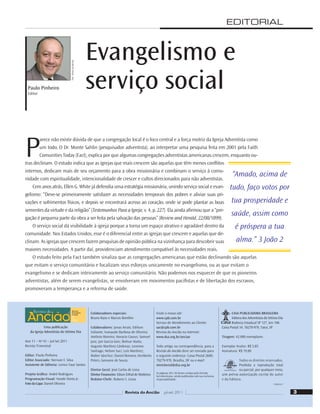 EDITORIAL
Uma publicação
da Igreja Adventista do Sétimo Dia
Ano 11 – No
43 – Jul-Set 2011
Revista Trimestral
Editor: Paulo Pinheiro
Editor Associado: Nerivan F. Silva
Assistente de Editoria: Lenice Faye Santos
Projeto Gráﬁco: André Rodrigues
Programação Visual: Vandir Dorta Jr.
Foto da Capa: Daniel Oliveira
Colaboradores especiais:
Bruno Raso e Marcos Bomﬁm
Colaboradores: Jonas Arrais; Edilson
Valiante; Ivanaudo Barbosa de Oliveira;
Antônio Moreira; Horacio Cayrus; Samuel
Jara; Jair Garcia Gois; Bolivar Alaña;
Augusto Martínez Cárdenas; Leonino
Santiago; Nelson Suci; Luís Martínez;
Walter Sánchez; Daniel Romero, Heriberto
Peters, Geovane de Souza.
Diretor Geral: José Carlos de Lima
Diretor Financeiro: Edson Erthal de Medeiros
Redator-Chefe: Rubens S. Lessa
Visite o nosso site:
www.cpb.com.br
Serviço de Atendimento ao Cliente:
sac@cpb.com.br
Revista do Ancião na Internet:
www.dsa.org.br/anciao
Todo artigo, ou correspondência, para a
Revista do Ancião deve ser enviado para
o seguinte endereço: Caixa Postal 2600;
70279-970, Brasília, DF ou e-mail:
ministerial@dsa.org.br
As páginas 30 e 36 foram criadas pela Divisão
Sul-Americana, sendo publicadas sob sua exclusiva
responsabilidade.
CASA PUBLICADORA BRASILEIRA
Editora dos Adventistas do Sétimo Dia
Rodovia Estadual SP 127, km 106
Caixa Postal 34; 18270-970, Tatuí, SP
Tiragem: 42.000 exemplares
Exemplar Avulso: R$ 5,85
Assinatura: R$ 19,00
Todos os direitos reservados.
Proibida a reprodução total
ou parcial, por qualquer meio,
sem prévia autorização escrita do autor
e da Editora.
7180/24247
Paulo Pinheiro
Editor
P
arece não existir dúvida de que a congregação local é o foco central e a força motriz da Igreja Adventista como
um todo. O Dr. Monte Sahlin (pesquisador adventista), ao interpretar uma pesquisa feita em 2001 pela Faith
Comunities Today (Fact), explica por que algumas congregações adventistas americanas crescem, enquanto ou-
tras declinam. O estudo indica que as igrejas que mais crescem são aquelas que têm menos conﬂitos
internos, dedicam mais de seu orçamento para a obra missionária e combinam o serviço à comu-
nidade com espiritualidade, intencionalidade de crescer e cultos direcionados para não adventistas.
Cem anos atrás, Ellen G. White já defendia uma estratégia missionária, unindo serviço social e evan-
gelismo: “Deve-se primeiramente satisfazer as necessidades temporais dos pobres e aliviar suas pri-
vações e sofrimentos físicos, e depois se encontrará acesso ao coração, onde se pode plantar as boas
sementes da virtude e da religião” (Testemunhos Para a Igreja, v. 4, p. 227). Ela ainda aﬁrmou que a “pre-
gação é pequena parte da obra a ser feita pela salvação das pessoas” (Review and Herald, 22/08/1899).
O serviço social dá visibilidade à igreja porque a torna um espaço atrativo e agradável dentro da
comunidade. Nos Estados Unidos, esse é o diferencial entre as igrejas que crescem e aquelas que de-
clinam. As igrejas que crescem fazem pesquisas de opinião pública na vizinhança para descobrir suas
maiores necessidades. A partir daí, providenciam atendimento compatível às necessidades reais.
O estudo feito pela Fact também sinaliza que as congregações americanas que estão declinando são aquelas
que evitam o serviço comunitário e focalizam seus esforços unicamente no evangelismo, ou as que evitam o
evangelismo e se dedicam inteiramente ao serviço comunitário. Não podemos nos esquecer de que os pioneiros
adventistas, além de serem evangelistas, se envolveram em movimentos paciﬁstas e de libertação dos escravos,
promoveram a temperança e a reforma de saúde.
Evangelismo e
serviço social
“Amado, acima de
tudo, faço votos por
tua prosperidade e
saúde, assim como
é próspera a tua
alma.” 3 João 2
Foto:
William
de
Moraes
3
Revista do Ancião jul-set 2011
 
