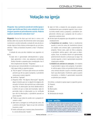 31
Ranieri Sales, pastor titular da igreja do Unasp-EC e tradu-
tor do Manual da Igreja 2010, é quem responde. Escreva para
Consultoria – Caixa Postal 2600: CEP 70270-970, Brasília, DF ou
revistadoanciao@dsa.org.br. A proposta deste espaço é esclare-
cer dúvidas sobre assuntos ligados à administração de igreja.
Dentro do possível, a resposta será publicada nesta seção.
Caro ancião:
Pergunta: Sou o primeiro ancião de minha igreja e
sempre que tenho que fazer uma votação me sinto
inseguro quanto ao procedimento correto. Poderia
explicar exatamente como fazer isso?
Resposta: Preciso lhe dizer que você não é o único a ter
dúvidas sobre esse assunto. Recentemente estive numa igreja
e presenciei o ancião realizando a votação de uma ata da co-
missão. Após ter feito a leitura ininterrupta de uns seis itens,
solicitou: “Todos os favoráveis levantem a mão.” E ﬁnalizou:
“Votado!”
A votação de uma ata deve obedecer aos seguintes cri-
térios:
1. Cada item é apresentado individualmente à igreja.
Após apresentar o item, o(a) próprio(a) secretário(a)
ﬁnaliza fazendo a proposta para consideração. Isso é
feito simplesmente dizendo: “Proponho.”
2. A pessoa que está presidindo à reunião (pastor ou an-
cião) segue então os seguintes passos:
a. “Há um apoio?” Se houver pelo menos um membro
presente que dê seu apoio à proposta, o presidente
avança para o passo seguinte.
b. Conﬁrma: “Apoiado”.
c. Pergunta então: “Há alguma observação?” Aguarda
alguns instantes para ver se alguém terá alguma ob-
servação. Se houver, deve permitir que a observação
seja feita. As observações são feitas obedecendo-se
à ordem em que as mãos são levantadas. Após ter
permitido todas as observações ou ter veriﬁcado
que não há observações, o presidente procede ao
passo seguinte:
d. “Todos os que estão de acordo com a proposta le-
vantem a mão.”
e. Após fazer a contagem ou veriﬁcação dos votos, faz
a próxima solicitação: “Agora os que são contrários
levantem a mão.”
f. Tendo veriﬁcado que a maioria votou favoravelmen-
te, conclui declarando “votado”.
Votação na igreja
3. Após ter feito a votação de uma proposta, passa-se
imediatamente para a proposta seguinte. Caso a maio-
ria tenha votado contra a proposta, o presidente sim-
plesmente informa que a proposta não foi aceita e
apresenta o próximo item.
4. Há dois tipos de propostas que não podem ser votadas
imediatamente:
a. Transferência de membros. Tanto o recebimento
quanto o envio de cartas de transferência devem
ser votados uma semana após a apresentação da
proposta. Nesses casos, após ser feita a proposta,
o presidente solicita apoio e abre para as obser-
vações. Essas, no entanto, devem ser apresentadas
posteriormente durante a semana que se segue. Na
reunião seguinte, o item é apresentado novamente
à igreja para votação.
b. Relatório da comissão de nomeações. Tal relatório
é apresentado à igreja como proposta. O presiden-
te solicita apoio e deixa um período de pelo menos
uma semana durante o qual os membros poderão
fazer suas observações. Finalmente, após os ajustes
necessários, o relatório é apresentado novamente
ao plenário para votação.
Em síntese, a votação na igreja segue os seguintes passos:
1. Proposta
2. Apoio
3. Observações
4. Votação
5. Declaração da votação.
CONSULTORIA
31
Revista do Ancião jul-set 2011
 