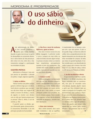 MORDOMIA E PROSPERIDADE
Revista do Ancião jul-set 2011
Divulgação
DSA
32
O uso sábio
do dinheiro
Erico T. Xavier
Pastor de igreja no
Paraná, Brasil
A
má administração do dinhei-
ro tem causado problemas e
angústia para muitas famílias.
Quando se gasta mais do que se ganha
há desequilíbrio no orçamento domés-
tico e vários fatores da vida pessoal po-
dem entrar em crise, entre eles o rela-
cionamento conjugal e a participação
nas atividades da igreja.
SUGESTÕES PRÁTICAS
Administrar as ﬁnanças é uma arte
que precisa ser aprendida e colocada
em prática. A seguir, algumas sugestões:
1. Quitar os débitos.
“Muitas famílias são pobres porque
gastam o dinheiro logo que o recebem.
Vocês devem considerar que uma pes-
soa não deve dirigir seus negócios de
molde a incorrer em dívida [...] Quan-
do alguém se envolve com dívidas,
caiu na rede que Satanás prepara para
as pessoas” (Ellen G. White, O Lar Ad-
ventista, p. 392).
É possível quitar as dívidas ape-
nas eliminando gastos desnecessários.
O consumismo desmedido é um dos
principais pecados da humanidade.
2. Não ﬁcar a mercê de nenhuma
ﬁnanceira, agiota ou banco.
Para não se tornar escravo de uma
dívida impagável, é preferível vender
o carro e comprar um mais velho, ou
andar de ônibus durante algum tempo.
As pessoas sensatas evitam ao máximo
fazer empréstimos, principalmente
quando os juros são exorbitantes. Elas
também têm muito cuidado ao assinar
papéis, especialmente quando sua casa
ou carro ﬁcam alienados.
3. Comprar à vista.
Débito prolongado e mal planejado
tem que ver com disciplina pessoal e
revela a incapacidade de se viver com
o dinheiro que recebe. Muitas vezes é
mais fácil comprar em suaves presta-
ções do que à vista; porém, as suaves
prestações podem virar pesadelos. An-
tes de comprar a prazo, é bom conside-
rar o seguinte: se hoje não há dinheiro
sobrando na poupança, amanhã tam-
bém não haverá.
4. Dizer não à tentação.
Não à vitrine atraente, não à socie-
dade imediatista e não ao supérﬂuo.
A impulsividade leva as pessoas a com-
prar até o que não querem. O pior se
dá quando chega o extrato do cartão de
crédito. Vem o arrependimento de ter ido
àquele restaurante caro, da calça que não
tinha necessidade de comprar, da bolsa
que estava em grande liquidação. O me-
lhor remédio para o uso desenfreado do
cartão é passar nele a tesoura. Isso evita
brigas em casa, dores de cabeça, insônia
e o SPC (Serviço de Proteção ao Crédito).
5. Ser ﬁel nos dízimos e ofertas.
O que é de Deus é de Deus e ponto.
O dízimo e as ofertas voluntárias não
foram instituídos para ser questiona-
dos, mas para ser encarados como
uma bênção. Quando alguém separa
a parte que Deus designou para ser
usada na pregação do Evangelho, está
demonstrando total conﬁança nAque-
le que prometeu nunca desampará-lo.
A disciplina nas ﬁnanças começa quan-
do se coloca Deus em primeiro lugar
e se destina a Ele o que Lhe pertence.
Felizes são aqueles que sempre estão
agradecidos ao Senhor pelas muitas
bênçãos e são generosos com os mais
necessitados.
Imagem:
Shutterstock
 