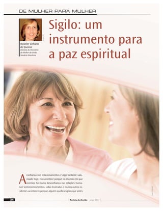 DE MULHER PARA MULHER
Revista do Ancião jul-set 2011
Divulgação
DSA
Sigilo: um
instrumento para
a paz espiritual
Rosecler Linhares
de Queiroz
Diretora do Ministério
da Mulher da União
Nordeste Brasileira
34
A
conﬁança nos relacionamentos é algo bastante valo-
rizado hoje. Isso acontece porque no mundo em que
vivemos há muita desconﬁança nas relações huma-
nas! Sentimentos feridos, vidas frustradas e muitos outros in-
cidentes acontecem porque alguém quebra sigilos que antes
Imagens:
Shutterstock
 