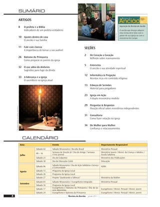 Aquisição da Revista do Ancião
O ancião que desejar adquirir
esta revista deve falar com o
pastor de sua igreja ou com o
ministerial do Campo.
4 Revista do Ancião jul-set 2011
Aquisição da Revista do Ancião
O ancião que desejar adquirir
esta revista deve falar com o
pastor de sua igreja ou com o
ministerial do Campo.
29
CALENDÁRIO
Data Evento Departamento Responsável
Julho
Sábado 02 Sábado Missionário / Recolta Brasil Ministério Pessoal
09 – 16 Semana de Oração JA / Dia do Amigo / Semana
A Voz Juvenil
Ministério Jovem / Minist. da Criança e Adolesc./
Escola Sabatina
Sábado 23 Dia do Colportor Ministério das Publicações
Sábado 30 Dia da Educação Cristã Educação
Agosto
Sábado 06 Sábado Missionário / Dia de Ação Solidária e Serviço
à Comunidade
ADRA
Sábado 13 Programa da Igreja Local
Sábado 20 Programa da Igreja Local
Sábado 27 Projeto “Quebrando o Silêncio” Ministério da Mulher
Setembro
Sábado 03 Sábado Missionário / Evangelismo Integrado Ministério Pessoal
Sábado 10 Programa da Igreja Local
Sábado 17 Evangelismo e Batismo da Primavera / Dia do Jo-
vem Adventista
Evangelismo / Minist. Pessoal / Minist. Jovem
Sábado 24 Evangelismo e Batismo da Primavera Evangelismo / Minist. Pessoal / Minist. Jovem
SEÇÕES
2 De Coração a Coração
Reﬂexão sobre reavivamento
5 Entrevista
O ancião e sua atividade espiritual
12 Informática  Pregação
Revistas ricas em conteúdo religioso
13 Esboços de Sermões
Material para pregadores
23 Igreja em Ação
A dupla missionária modelo
29 Perguntas  Respostas
Posição oﬁcial sobre ministérios independentes
31 Consultoria
Como fazer votação na igreja
34 De Mulher para Mulher
Conﬁança e relacionamentos
ARTIGOS
8 O profeta e a Bíblia
Indicadores de um profeta verdadeiro
10 Ajustes dentro de casa
O ancião e sua família
11 Fale com clareza
A importância de tornar a voz audível
26 Batismo da Primavera
Como preparar os juvenis da igreja
32 O uso sábio do dinheiro
Sugestões para fugir da dívida
33 A liderança e a igreja
O sacerdócio na igreja atual
Foto:
William
de
Moraes
-
Arte
sobre
foto:
Vandir
Dorta
Jr.
8
SUMÁRIO
Foto:
Daniel
Oliveira
 