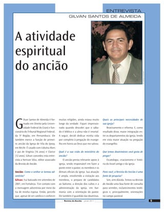 GILVAN SANTOS DE ALMEIDA
ENTREVISTA
A atividade
espiritual
do ancião
G
ilvan Santos de Almeida é for-
mado em Direito pela Univer-
sidade Federal do Ceará e fun-
cionário do Tribunal Regional Federal,
da 5ª Região, em Pernambuco. Ele
também exerce a função de primei-
ro ancião da Igreja de Vila do Ipsep,
em Recife. É casado com Liduína Alves
e pai de Virgínia (16 anos) e Clarice
(12 anos). Gilvan concedeu esta entre-
vista a Nerivan Silva, editor associado
da Revista do Ancião.
Ancião: Como o senhor se tornou ad-
ventista?
Gilvan: Fui batizado em setembro de
2001, em Fortaleza. Tive contato com
a mensagem adventista por meio da
tia de minha esposa. Então, percebi
que, apesar de ser católico e conhecer
muitas religiões, ainda estava muito
longe da verdade. Fiquei impressio-
nado quando descobri que o sába-
do é bíblico e a alma não é imortal.
A seguir, decidi dedicar minha vida
por completo à pregação do evange-
lho em honra ao Deus que me salvou.
Qual é a sua visão do ministério do
ancião?
O ancião presta relevante apoio à
igreja, sendo responsável em fazer a
ponte entre o pastor, os membros e os
demais oﬁciais da igreja. Sua atuação
é ampla, envolvendo a visitação aos
membros, o preparo de candidatos
ao batismo, a direção dos cultos e a
administração da igreja, em har-
monia com a orientação do pastor.
Ele também é guardião das doutrinas.
Quais as principais necessidades de
sua igreja?
Reavivamento e reforma. E, como
resultado disso, maior integração en-
tre os departamentos da igreja, tendo
em vista maior atuação na pregação
do evangelho.
Que temas doutrinários você gosta de
pregar?
Escatologia, criacionismo e histó-
ria do Israel antigo e da igreja.
Para você, a Revista do Ancião é uma
fonte de pesquisa?
Sim, sem dúvida. Temos na Revista
do Ancião uma boa fonte de consulta
para sermões, esclarecimentos teoló-
gicos e, principalmente, orientações
no campo pastoral.
Foto:
Gentileza
do
entrevistado
5
Revista do Ancião jul-set 2011
 