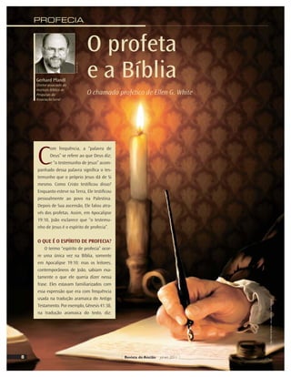 C
om frequência, a “palavra de
Deus” se refere ao que Deus diz;
e “o testemunho de Jesus” acom-
panhado dessa palavra signiﬁca o tes-
temunho que o próprio Jesus dá de Si
mesmo. Como Cristo testiﬁcou disso?
Enquanto esteve na Terra, Ele testiﬁcou
pessoalmente ao povo na Palestina.
Depois de Sua ascensão, Ele falou atra-
vés dos profetas. Assim, em Apocalipse
19:10, João esclarece que “o testemu-
nho de Jesus é o espírito de profecia”.
O QUE É O ESPÍRITO DE PROFECIA?
O termo “espírito de profecia” ocor-
re uma única vez na Bíblia, somente
em Apocalipse 19:10; mas os leitores,
contemporâneos de João, sabiam exa-
tamente o que ele queria dizer nessa
frase. Eles estavam familiarizados com
essa expressão que era com frequência
usada na tradução aramaica do Antigo
Testamento. Por exemplo, Gênesis 41:38,
na tradução aramaica do texto, diz:
O profeta
e a Bíblia
O chamado profético de Ellen G. White
PROFECIA
Gerhard Pfandl
Diretor associado do
Instituto Bíblico de
Pesquisas da
Associação Geral
Divulgação
Foto:
William
de
Moraes
-
Arte
sobre
foto:
Vandir
Dorta
Jr.
Revista do Ancião jul-set 2011
8
Divulgação
AG
 