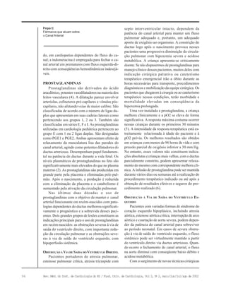 96 Rev. Méd. do Inst. de Cardiologia do RS / Fund. Univ. de Cardiologia, Vol 2, No
2, maio/jun/jul/ago de 2002
Firpo C
Fármacos que atuam sobre
o Canal Arterial
do, em cardiopatias dependentes do fluxo do ca-
nal; a indometacina é empregada para fechar o ca-
nal arterial em prematuros com fluxo esquerda-di-
reita com conseqüências hemodinâmicas indesejá-
veis.
PROSTAGLANDINAS
Prostaglandinas são derivados do ácido
aracdônico, potentes vasodilatadores na maioria dos
leitos vasculares (4). A dilatação parece envolver
arteríolas, esfíncteres pré-capilares e vênulas pós-
capilares, não afetando veias de maior calibre. São
classificadas de acordo com o número de ligas du-
plas que apresentam em suas cadeias laterais como
pertencendo aos grupos 1, 2 ou 3. Também são
classificadas em séries E, F e I. As prostaglandinas
utilizadas em cardiologia pediátrica pertencem ao
grupo E com 1 ou 2 ligas duplas. São designadas
como PGE1 e PGE2. Ambas apresentam efeito de
relaxamento da musculatura lisa das paredes do
canal arterial, agindo como potentes dilatadores do
ductus arteriosus. Desempenham papel fundamen-
tal na patência do ductus durante a vida fetal. Os
níveis plasmáticos de prostaglandinas no feto são
significativamente mais elevados do que no plasma
materno (2). As prostaglandinas são produzidas em
grande parte pela placenta e eliminadas pelo pul-
mão. Após o nascimento, a produção é reduzida
com a eliminação da placenta e o catabolismo é
aumentado pela ativação da circulação pulmonar.
Nas últimas duas décadas o uso de
prostaglandinas com o objetivo de manter o canal
arterial funcionante em recém-nascidos com pato-
logias dependentes do ductus melhorou significati-
vamente o prognóstico e a sobrevida desses paci-
entes. Dois grandes grupos de lesões constituem as
indicações principais para o uso de prostaglandinas
em recém-nascidos: as obstruções severas à via de
saída do ventrículo direito, com importante redu-
ção da circulação pulmonar e as obstruções seve-
ras à via de saída do ventrículo esquerdo, com
hipoperfusão sistêmica.
OBSTRUÇÃO À VIA DE SAÍDA DO VENTRÍCULO DIREITO.
Pacientes portadores de atresia pulmonar,
estenose pulmonar crítica, atresia tricúspide com
septo interventricular intacto, dependem da
patência do canal arterial para manter um fluxo
pulmonar adequado e, portanto, um adequado
aporte de oxigênio ao organismo. A constrição do
ductus logo após o nascimento provoca nesses
pacientes uma progressiva diminuição da circula-
ção pulmonar com hipoxemia severa e acidose
metabólica. A criança apresenta-se criticamente
doente. Se não dispusermos de prostaglandinas para
manejo clínico desses pacientes, muitos deles com
indicação cirúrgica paliativa ou cateterismo
terapêutico emergencial irão a óbito durante as
horas necessárias para transporte, procedimentos
diagnósticos e mobilização da equipe cirúrgica. Os
pacientes que chegarem à cirurgia ou ao cateterismo
terapêutico nessas condições, terão morbidade e
mortalidade elevadas em conseqüência da
hipoxemia prolongada.
Uma vez instalada a prostaglandina, a criança
melhora clinicamente e a pO2 se eleva de forma
significativa. A resposta máxima costuma ocorrer
nessas crianças durante os primeiros 30 minutos
(5). A intensidade da resposta terapêutica está es-
treitamente relacionada à idade do paciente e à
pO2 prévia. Os melhores resultados são obtidos
em crianças com menos de 96 horas de vida e com
pressão parcial de oxigênio inferior a 30 mm Hg.
No entanto, esses valores não constituem indica-
ções absolutas e crianças mais velhas, com o ductus
parcialmente constrito, podem apresentar relaxa-
mento do mesmo com correspondente melhora clí-
nica. A infusão de prostaglandina pode ser mantida
durante vários dias ou semanas até a realização do
procedimento terapêutico indicado ou até após a
obtenção de resultados efetivos e seguros do pro-
cedimento realizado (6).
OBSTRUÇÃO À VIA DE SAÍDA DO VENTRÍCULO ES-
QUERDO
Pacientes com variadas formas de síndrome do
coração esquerdo hipoplásico, incluindo atresia
aórtica, estenose aórtica crítica, interrupção de arco
aórtico e coartação de aorta severa, podem depen-
der da patência do canal arterial para sobreviver
ao período neonatal. Em casos de severa obstru-
ção à via de saída do ventrículo esquerdo, o fluxo
sistêmico pode ser virtualmente mantido a partir
do ventrículo direito via ductus arteriosus. Quan-
do ocorre o fechamento do canal arterial, o fluxo
na aorta diminui com conseqüente baixo débito e
acidose metabólica.
Com o surgimento de novas técnicas cirúrgicas
 