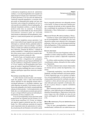 97Rev. Méd. do Inst. de Cardiologia do RS / Fund. Univ. de Cardiologia, Vol 2, No
2, maio/jun/jul/ago de 2002
Firpo C
Fármacos que atuam sobre
o Canal Arterial
e alternativas terapêuticas através de cateterismo
cardíaco, o uso da prostaglandina tem ocupado um
papel progressivamente mais importante no mane-
jo destes pacientes (7-9). Em casos de síndrome do
ventrículo esquerdo hipoplásico, a correção cirúr-
gica pode ser planejada pela equipe sem que seja
necessário uma cirurgia de emergência em um re-
cém-nascido em condições clínicas inadequadas. Se
indicado transplante cardíaco, a espera do doador
poderá tardar dias ou semanas. A dilatação
percutânea com catéter-balão de uma válvula aórtica
criticamente estenótica pode ser realizada
eletivamente no laboratório de hemodinâmica, man-
tendo-se o canal arterial patente até o procedimen-
to.
A resposta terapêutica nesses pacientes é um
pouco mais tardia do que naqueles que apresentam
obstrução ao ventrículo direito, podendo tardar al-
gumas horas desde o início da infusão. A melhora
clínica se traduz por melhora na perfusão dos mem-
bros inferiores, aumento da diurese e redução da
acidose metabólica. A idade precoce também não é
tão crítica nesses casos e pode haver resposta ade-
quada após a primeira semana de vida.
É possível que, em hospitais gerais e materni-
dades, seja feito o diagnóstico de cardiopatia
congênita cianótica sem que haja possibilidade téc-
nica de estabelecer o diagnóstico anatômico preci-
so. O uso empírico de prostaglandina para trans-
porte da criança e diagnóstico definitivo pode ser
benéfico na quase totalidade dos casos; no entanto,
algumas patologias específicas merecem conside-
rações.
TRANSPOSIÇÃO DOS GRANDES VASOS
A sobrevida dos recém-nascidos com transpo-
sição dos grandes vasos e septo interventricular
intacto depende de uma adequada mistura entre a
circulação pulmonar e a circulação sistêmica, que
estão dispostas em paralelo. Essa mistura ocorre de
formamaisadequadaanívelatrial,comunicandoduas
câmaras de baixa pressão. A atriosseptostomia com
balão deve ser realizada precocemente para permi-
tir que a cirurgia definitiva possa ser realizada pos-
teriormente em boas condições (10).
O uso de prostaglandina nesses pacientes pode
proporcionar um segundo local de mistura, ao ní-
vel do ductus arteriosus (11). Existe, no entanto,
um aspecto negativo potencial que deve ser lem-
brado. Se o fluxo pulmonar aumentar de maneira
muito importante antes da septostomia ser realiza-
da, em presença de um foramen oval restritivo pode
haver congestão pulmonar sem adequada mistura
a nível atrial. A criança se torna mais cianótica por-
que o aumento de pressão no átrio esquerdo dimi-
nui a mobilidade da membrana do foramen oval,
diminuindo o fluxo bidirecional e a conseqüente
mistura (12).
DRENAGEM VENOSA PULMONAR ANÔMALA TOTAL.
Constitui-se numa contra-indicação formal ao
uso de prostaglandina. O resultado será tão mais
desastroso quanto mais obstrutiva for a drenagem
pulmonar, como nos casos de drenagem pulmonar
infra-diafragmática. O fluxo pulmonar aumentado
irá agravar a congestão pulmonar.
EFEITOS ADVERSOS
Os efeitos adversos mais freqüentes estão rela-
cionados a eventos cardiovasculares, distúrbios do
sistema nervoso central e depressão respiratória
(13).
Os efeitos cardiovasculares da droga incluem
vasodilatação cutânea, alterações do ritmo cardía-
co e hipotensão.
Os efeitos colaterais mais comuns relacionados
ao sistema nervoso central são hipertermia e tre-
mores.
A depressão respiratória, é um efeito bastante
freqüente, com hipoventilação e até mesmo apnéia.
É muito importante que, ao se instituir a terapêu-
tica com prostaglandina, se tenha presente que a
criança poderá necessitar de ventilação mecânica.
A apnéia é o efeito adverso mais grave mas não é
uma indicação para suspender a medicação, des-
de que se possa oferecer o suporte ventilatório
adequado.
Mais raramente podem ocorrer distúrbios me-
tabólicos, como hipocalcemia ou hipoglicemia, e
distúrbios hematológicos. Hiperostose cortical dos
ossos longos tem sido relatada em casos de uso
muito prolongado de infusão de prostaglandina
(14).
DOSES RECOMENDADAS, VIAS DE ADMINISTRAÇÃO E
APRESENTAÇÃO
Uma vez que a prostaglandina é rapidamente
metabolizada, a infusão deve ser endovenosa con-
 
