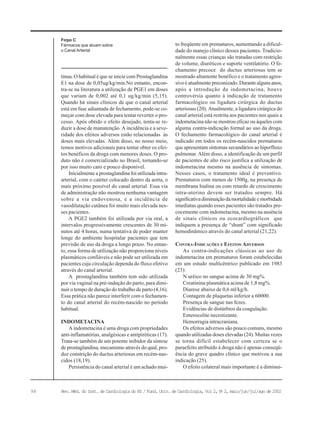 98 Rev. Méd. do Inst. de Cardiologia do RS / Fund. Univ. de Cardiologia, Vol 2, No
2, maio/jun/jul/ago de 2002
tínua. O habitual é que se inicie com Prostaglandina
E1 na dose de 0,05ug/kg/min.No entanto, encon-
tra-se na literatura a utilização de PGE1 em doses
que variam de 0,002 até 0,1 ug/kg/min (5,15).
Quando há sinais clínicos de que o canal arterial
está em fase adiantada de fechamento, pode-se co-
meçar com dose elevada para tentar reverter o pro-
cesso. Após obtido o efeito desejado, tenta-se re-
duzir a dose de manutenção. A incidência e a seve-
ridade dos efeitos adversos estão relacionadas às
doses mais elevadas. Além disso, no nosso meio,
temos motivos adicionais para tentar obter os efei-
tos benéficos da droga com menores doses. O pro-
duto não é comercializado no Brasil, tornando-se
por isso muito caro e pouco disponível.
Inicialmente a prostaglandina foi utilizada intra-
arterial, com o catéter colocado dentro da aorta, o
mais próximo possível do canal arterial. Essa via
de administração não mostrou nenhuma vantagem
sobre a via endovenosa, e a incidência de
vasodilatação cutânea foi muito mais elevada nes-
ses pacientes.
A PGE2 também foi utilizada por via oral, a
intervalos progressivamente crescentes de 30 mi-
nutos até 4 horas, numa tentativa de poder manter
longe do ambiente hospitalar pacientes que tem
previsão de uso da droga a longo prazo. No entan-
to, essa forma de utilização não proporciona níveis
plasmáticos confiáveis e não pode ser utilizada em
pacientes cuja circulação dependa do fluxo efetivo
através do canal arterial.
A prostaglandina também tem sido utilizada
por via vaginal na pré-indução do parto, para dimi-
nuir o tempo de duração do trabalho de parto (4,16).
Essa prática não parece interferir com o fechamen-
to do canal arterial do recém-nascido no período
habitual.
INDOMETACINA
A indometacina é uma droga com propriedades
anti-inflamatórias, analgésicas e antipiréticas (17).
Trata-se também de um potente inibidor da síntese
de prostaglandina, mecanismo através do qual, pro-
duz constrição do ductus arteriosus em recém-nas-
cidos (18,19).
Persistência do canal arterial é um achado mui-
to freqüente em prematuros, aumentando a dificul-
dade do manejo clínico desses pacientes. Tradicio-
nalmente essas crianças são tratadas com restrição
de volume, diuréticos e suporte ventilatório. O fe-
chamento precoce do ductus arteriosus tem se
mostrado altamente benéfico e o tratamento agres-
sivo é atualmente preconizado. Durante alguns anos,
após a introdução da indometacina, houve
controvérsia quanto à indicação de tratamento
farmacológico ou ligadura cirúrgica do ductus
arteriosus (20). Atualmente, a ligadura cirúrgica do
canal arterial está restrita aos pacientes nos quais a
indometacina não se mostrou eficaz ou àqueles com
alguma contra-indicação formal ao uso da droga.
O fechamento farmacológico do canal arterial é
indicado em todos os recém-nascidos prematuros
que apresentam sintomas secundários ao hiperfluxo
pulmonar. Além disso, a identificação de um perfil
de pacientes de alto risco justifica a utilização de
indometacina mesmo na ausência de sintomas.
Nesses casos, o tratamento ideal é preventivo.
Prematuros com menos de 1500g, na presença de
membrana hialina ou com retardo de crescimento
intra-uterino devem ser tratados sempre. Há
significativadiminuiçãodamortalidadeemorbidade
imediatas quando esses pacientes são tratados pre-
cocemente com indometacina, mesmo na ausência
de sinais clínicos ou ecocardiográficos que
indiquem a presença de “shunt” com significado
hemodinâmico através do canal arterial (21,22).
CONTRA-INDICAÇÕES E EFEITOS ADVERSOS
As contra-indicações clássicas ao uso de
indometacina em prematuros foram estabelecidas
em um estudo multicêntrico publicado em 1983
(23):
N uréico no sangue acima de 30 mg%.
Creatinina plasmática acima de 1,8 mg%.
Diurese abaixo de 0,6 ml/kg/h.
Contagem de plaquetas inferior a 60000.
Presença de sangue nas fezes.
Evidências de distúrbios da coagulação.
Enterocolite necrotizante.
Hemorragia intracraniana.
Os efeitos adversos são pouco comuns, mesmo
quando utilizadas doses elevadas (24). Muitas vezes
se torna difícil estabelecer com certeza se o
paraefeito atribuído à droga não é apenas conseqü-
ência do grave quadro clínico que motivou a sua
indicação (25).
O efeito colateral mais importante é a diminui-
Firpo C
Fármacos que atuam sobre
o Canal Arterial
 