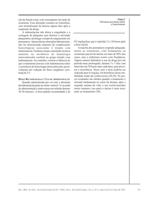 99Rev. Méd. do Inst. de Cardiologia do RS / Fund. Univ. de Cardiologia, Vol 2, No
2, maio/jun/jul/ago de 2002
ção da função renal, com conseqüente elevação da
creatinina. Essa alteração costuma ser transitória,
com normalização da diurese alguns dias após a
suspensão da droga.
A indometacina não altera a coagulação e a
contagem de plaquetas mas diminui a atividade
plaquetária e prolonga o tempo de sangramento em
prematuros. Apesar dessas alterações laboratoriais,
não foi demonstrado aumento de complicações
hemorrágicas associadas à terapia com
indometacina. Nenhum estudo controlado mostrou
aumento na incidência de hemorragia
intraventricular cerebral no grupo tratado com
indometacina. Ao contrário, existem evidências de
que o tratamento precoce com indometacina reduz
a ocorrência de hemorragia intraventricular, possi-
velmente por redução do fluxo sangüíneo cere-
bral(26,27)
DOSES RECOMENDADAS E VIAS DE ADMINISTRAÇÃO
Quando administrada por via oral, a absorção
da indometacina pode ser muito variável. A via usual
de administração é endovenosa em infusão durante
20-30 minutos. A dose padrão recomendada é de
Firpo C
Fármacos que atuam sobre
o Canal Arterial
0,2 mg/kg/dose que é repetida 12 e 24 horas após
a dose inicial.
A maioria dos prematuros responde adequada-
mente ao tratamento, com fechamento ou
constrição parcial do ductus em mais de 80% dos
casos, mas a reabertura ocorre com freqüência.
Alguns autores defendem o uso da droga por um
período mais prolongado, durante 5 a 7 dias com
intervalos de 24 horas entre cada dose, para preve-
nir a recorrência. Nesse caso a dose poderia ser
reduzida para 0,1mg/kg. Os benefícios dessa mo-
dalidade ainda são controversos (28,29). Os pio-
res resultados são obtidos quando o tratamento é
iniciado tardiamente no curso da doença, após a
segunda semana de vida, e nos recém-nascidos
muito imaturos, nos quais o ductus é mais resis-
tente ao fechamento (30).
 
