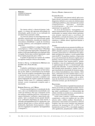 92 Rev. Méd. do Inst. de Cardiologia do RS / Fund. Univ. de Cardiologia, Vol 2, No
2, maio/jun/jul/ago de 2002
Pellanda L
Conduta na Criança em
Sofrimento Hipóxico
Na cianose estável, o desenvolvimento é ade-
quado, e a criança não apresenta dificuldades de
alimentação, ganho de peso ou na realização de
atividade física usual para a idade.
As crises de cianose ou crises hipoxêmicas são
episódios caracterizados por intensificação aguda
da cianose e hiperpnéia, causadas por espasmo da
musculatura infundibular e queda da resistência
vascular sistêmica, com conseqüente aumento do
shunt D-E.
A cianose metabólica é o estágio final do sofri-
mento hipóxico. A PaO2
é muito baixa (<40mmHg)
e a criança apresenta taquicardia e hiperpnéia, que
podem evoluir para bradicardia com respiração lenta
e irregular. Ocorre dano cerebral, hipotensão e pode
haver rápida progressão para o óbito 1-4
.
O quadro II apresenta um sumário da conduta
em algumas situações clínicas selecionadas.
CONDUTA INICIAL NO SOFRIMENTO HIPÓXICO DE
ACORDO COM A FAIXA ETÁRIA
FETO
Condições cardiológicas associadas à cianose
no recém-nascido e lactente podem ser bem tolera-
das no feto, dadas as características da circulação
fetal. Níveis de oxigênio considerados baixos após
o nascimento são normais no feto, e a hipoxemia
está mais comumente associada a condições com
aporte inadequado de oxigênio a partir da circulação
materna. Nestes casos, se a anatomia cardíaca é
normal, ocorre recuperação completa após o
nascimento.
PERÍODO NEONATAL ATÉ 3 MESES
O recém-nascido hipóxico é considerado de alto
risco, e deve ser imediatamente encaminhado a um
centro de referência. Para que o transporte ocorra
nas melhores condições possíveis, é necessário as-
segurar hidratação, ventilação e aquecimento ade-
quados. Após a avaliação inicial, quando identifi-
ca-se cardiopatia dependente do canal arterial, é
utilizada a prostaglandina 0,05-0,1 mg/kg/min, com
especial atenção para os efeitos adversos: apnéia,
bradicardia, hipotensão, broncoespasmo e altera-
ções da coagulação (ver capítulos “prostaglandinas
e transporte”).
CRIANÇA MAIOR E ADOLESCENTE
CIANOSE ESTÁVEL
Nos pacientes com cianose estável, após a ava-
liação inicial é necessário o encaminhamento para
diagnóstico definitivo em centro de referência para
cardiologia pediátrica, para realização dos exames
complementares indicados, incluindo
ecocardiograma e, em casos selecionados,
cateterismo (ver quadro II) 5
.
Os níveis de hematócrito / hemoglobina e os
índices hematimétricos devem ser cuidadosamente
monitorados no manejo crônico destes pacientes,
com atenção especial para a ocorrência de
poliglobulia e correção da anemia, pois os proble-
mas hematológicos são comuns nos pacientes
cianóticos, e podem alterar significativamente o
curso da doença.
ANEMIA
A anemia resulta em um aumento do débito car-
díaco e diminuição da resistência vascular sistêmica
(RSV). Quando a anemia se soprepõe à hipoxia pré-
existente, potencializa-se a diminuição da capaci-
dade carreadora de oxigênio, e ocorre queda ainda
maior da RVS. No paciente cianótico, a hipoxemia
leva a uma diminuição da oferta de oxigênio para a
periferia, mesmo com níveis de hemoglobina con-
siderados normais. Esta “anemia relativa” aumen-
ta também o risco de complicações neurológicas.
A suplementação de ferro e a monitorização ade-
quada estão indicadas. A anemia absoluta é muito
mal tolerada nestes pacientes e, muitas vezes, re-
quer transfusão de concentrado de hemácias quan-
do os efeitos hemodinâmicos são evidentes. Além
disto, a deficiência de ferro também altera a visco-
sidade sangüínea, já que os microesferócitos da
anemia são relativamente rígidos e não se defor-
mam tão facilmente na microcirculação quanto os
eritrócitos normais, que são bicôncavos 6
.
POLICITEMIA
A massa eritrocitária é regulada basicamente por
fatores envolvidos na oxigenação tecidual. Em res-
posta à hipóxia tecidual, é produzida eritropoietina,
que induz a proliferação e a a diferenciação das
células eritróides na medula óssea, aumentando as-
sim a massa eritrocitária circulante.
Assim como a anemia, a policitemia também
compromete a oferta de oxigênio por seu efeito
adverso sobre o débito cardíaco. Inicialmente, a
policitemia é uma tentativa de aumentar a oferta de
oxigênio, mas isto ocorre somente com pequenos
aumentos do hematócrito (55 a 65%). Com
hematócritos acima de 70% a viscosidade sangüínea
sobe agudamente, prejudicando o débito cardíaco
 