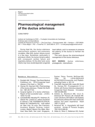 100 Rev. Méd. do Inst. de Cardiologia do RS / Fund. Univ. de Cardiologia, Vol 2, No
2, maio/jun/jul/ago de 2002
Firpo C
Fármacos que atuam sobre
o Canal Arterial
Instituto de Cardiologia do RGS — Fundação Universitária de Cardiologia
Endereço para correspondência:
Unidade de Pesquisa do IC/FUC — Dra.Cora Firpo — Princesa Isabel, 395 — Santana — CEP 90620-
001 — Porto Alegre — RS — Fone/Fax: 51. 3230.3600 R. 3777 — e-mail:pesquisa@cardnet.tche.br
CORA FIRPOa
Pharmacological management
of the ductus arteriosus
During fetal life, the ductus arteriosus
interconnects systemic and pulmonary
circulation. After birth, ductus’ closure occurs
in a few days. Sometimes, particularly in
premature infants, the ductus remains patent
with consequent cardiac failure and
respiratory distress. On the other hand, some
infants may have ductal-dependet congenital
heart defects, and it is necessary to preserve
the patency of the ductus to maintain the
circulation.
This work discuss the pharmacological
management of the ductus arteriosus.
KEY WORDS: ductus arteriosus,
prostaglandin, indomethacin.
REFERÊNCIAS BIBLIOGRÁFICAS
1. Rudolph AM. Chicago: Year Book Medical
Publishers Inc; 1974;Congenital heart
disease of the heart. p. 168-201.
2. Clyman RI, Heymann MA. Pharmacology
of the ductus arteriosus. Pediatr Clin North
Am 1981;28:77-93.
3. Surgical ligation of a ductus arteriosus.
Report of first successful case. J.A.M.A.
1939;112:729
4. Campbell WB, Halushka PV. Hardman JG,
Gilman AG, Limbird LE, editors.Goodman
& Gilman’s THE PHARMACOLOGICAL
BASIS OF THERAPEUTIC. ninth edition
ed. New York, St Louis, San Francisco,
Auckland, Bogota, Caracas, Lisbon,
London, Madrid, Mexico City, Milan, Mon-
treal, New Delhi, San Juan, Singapore,
Sydnei, Tokyo, Toronto: McGraw-Hill;
1996; 26, LIPID-DERIVED
AUTACOIDS:Eicosanoids and Platlets-
activating Factor. p. 601-16.
5. Freed MD, Heymann MA, Lewis AB, Roehl
SL, Kensey RC. Prostaglandin E1 in
Infants with Ductus Arteriosus-dependent
Congenital Heart Disease. Circulation
1981;64:899-905.
6. Gibbbs JL, Blackburn ME, Uzun O,
Dickinson DF, Parsons JM, Chatrath RR.
Laser valvotomy with balloon valvuloplasty
for pulmonary atresia with intact ventricular
septum: five years’ experience. Heart
1997;77:225-8.
7. Norwood WI, Jr. Hypoplastic left heart
syndrom. Annals of Thoracic Surgery
1991;52(3):688-95.
8. Gibbs JL, Wren C, Watterson KG, Hunter
 
