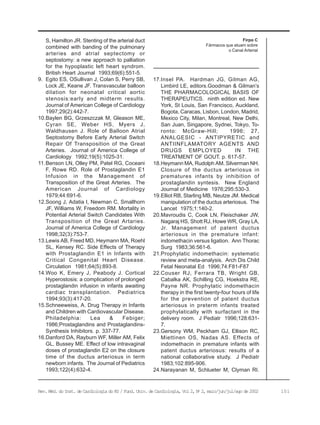 101Rev. Méd. do Inst. de Cardiologia do RS / Fund. Univ. de Cardiologia, Vol 2, No
2, maio/jun/jul/ago de 2002
Firpo C
Fármacos que atuam sobre
o Canal Arterial
S, Hamilton JR. Stenting of the arterial duct
combined with banding of the pulmonary
arteries and atrial septectomy or
septostomy: a new approach to palliation
for the hypoplastic left heart syndrom.
British Heart Journal 1993;69(6):551-5.
9. Egito ES, OSullivan J, Colan S, Perry SB,
Lock JE, Keane JF. Transvascular balloon
dilation for neonatal critical aortic
stenosis:early and midterm results.
Journal of American College of Cardiology
1997;29(2):442-7.
10.Baylen BG, Grzeszczak M, Gleason ME,
Cyran SE, Weber HS, Myers J,
Waldhausen J. Role of Balloon Atrial
Septostomy Before Early Arterial Switch
Repair Of Transposition of the Great
Arteries. Journal of America College of
Cardiology 1992;19(5):1025-31.
11.Benson LN, Olley PM, Patel RG, Coceani
F, Rowe RD. Role of Prostaglandin E1
Infusion in the Management of
Transposition of the Great Arteries. The
American Journal of Cardiology
1979;44:691-6.
12.Soong J, Adatia I, Newman C, Smallhorn
JF, Williams W, Freedom RM. Mortality in
Potential Arterial Switch Candidates With
Transposition of the Great Artaries.
Journal of America College of Cardiology
1998;32(3):753-7.
13.Lewis AB, Freed MD, Heymann MA, Roehl
SL, Kensey RC. Side Effects of Therapy
with Prostaglandin E1 in Infants with
Critical Congenital Heart Disease.
Circulation 1981;64(5):893-8.
14.Woo K, Emery J, Peabody J. Cortical
Hyperostosis: a complication of prolonged
prostaglandin infusion in infants awaiting
cardiac transplantation. Pediatrics
1994;93(3):417-20.
15.Schneeweiss, A. Drug Therapy in Infants
and Children with Cardiovascular Disease.
Philadelphia: Lea & Febiger;
1986;Prostaglandins and Prostaglandins-
Synthesis Inhibitors. p. 337-77.
16.Danford DA, Rayburn WF, Miller AM, Felix
GL, Bussey ME. Effect of low intravaginal
doses of prostaglandin E2 on the closure
time of the ductus arteriosus in term
newborn infants. The Journal of Pediatrics
1993;122(4):632-4.
17.Insel PA. Hardman JG, Gilman AG,
Limbird LE, editors.Goodman & Gilman’s
THE PHARMACOLOGICAL BASIS OF
THERAPEUTICS. ninth edition ed. New
York, St Louis, San Francisco, Auckland,
Bogota, Caracas, Lisbon, London, Madrid,
Mexico City, Milan, Montreal, New Delhi,
San Juan, Singapore, Sydnei, Tokyo, To-
ronto: McGraw-Hill; 1996; 27,
ANALGESIC - ANTIPYRETIC and
ANTIINFLAMATORY AGENTS AND
DRUGS EMPLOYED IN THE
TREATMENT OF GOUT. p. 617-57.
18.Heymann MA, Rudolph AM, Silverman NH.
Closure of the ductus arteriosus in
prematures infants by inhibition of
prostaglandin syntesis. New England
Journal of Medicine 1976;295:530-3.
19.Elliot RB, Starling MB, Neutze JM. Medical
manipulation of the ductus arteriosus. The
Lancet 1975;1:140-2.
20.Mavroudis C, Cook LN, Fleischaker JW,
Nagaraj HS, Shott RJ, Howe WR, Gray LA,
Jr. Management of patent ductus
arteriosus in the premature infant:
indomethacin versus ligation. Ann Thorac
Surg 1983;36:561-6.
21.Prophylatic indomethacin: systematic
review and meta-analysis. Arch Dis Child
Fetal Neonatal Ed 1996;74:F81-F87
22.Couser RJ, Ferrara TB, Wright GB,
Cabalka AK, Schilling CG, Hoekstra RE,
Payne NR. Prophylatic indomethacin
therapy in the first twenty-four hours of life
for the prevention of patent ductus
arteriosus in preterm infants treated
prophylatically with surfactant in the
delivery room. J Pediatr 1996;128:631-
7.
23.Gersony WM, Peckham GJ, Ellison RC,
Miettinen OS, Nadas AS. Effects of
indomethacin in premature infants with
patent ductus arteriosus: results of a
national collaborative study. J Pediatr
1983;102:895-906.
24.Narayanan M, Schlueter M, Clyman RI.
 