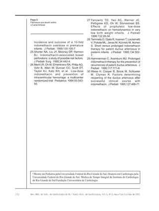 102 Rev. Méd. do Inst. de Cardiologia do RS / Fund. Univ. de Cardiologia, Vol 2, No
2, maio/jun/jul/ago de 2002
Incidence and outcome of a 10-fold
indomethacin overdose in premature
infants. J Pediatr 1999;135:105-7.
25.Shorter NA, Liu JY, Mooney DP, Harmon
BJ. Indomethacin-associated bowel
perforatons: a study of possible risk factors.
J Pediatr Surg 1999;34:442-4.
26.Ment LR, Oh W, Ehrenkranz RA, Philip AG,
Vohr B, Allan W, Duncan CC, Scott DT,
Taylor KJ, Katz KH, et al. Low-dose
indomethacin and prevention of
intraventricular hemorrage: a multicenter
randomized trial. Pediatrics 1994;93:543-
50.
Firpo C
Fármacos que atuam sobre
o Canal Arterial
a
Mestre em Pediatria pela Universidade Federal do Rio Grande do Sul. Doutora em Cardiologia pela
Universidade Federal do Rio Grande do Sul. Médica de Tempo Integral do Instituto de Cardiologia
do Rio Grande do Sul/Fundação Universitária de Cardiologia.
27.Yanowitz TD, Yao AC, Werner JC,
Pettigrew KD, Oh W, Stonestreet BS.
Effects of prophylatic low-dose
indomethacin on hemodynamics in very
low birth weight infants. J Pediatr
1998;132:28-34.
28.Tammela O, Ojala R, Iivainen T, Lautamatti
V, Pokela ML, Janas M, Koivisto M, Ikonen
S. Short versus prolonged indomethacin
therapy for patent ductus arteriosus in
preterm infants. J Pediatr 1999;134:552-
7.
29.Hammerman C, Aramburo MJ. Prolonged
indomethacin therapy for the prevention of
recurrences of patent ductus arteriosus. J
Pediatr 1990;117:771-6.
30.Weiss H, Cooper B, Brook M, Schlueter
M, Clyman R. Factors determining
reopening of the ductus arteriosus after
successful clinical course with
indomethacin. J Pediatr 1995;127:466-71.
 